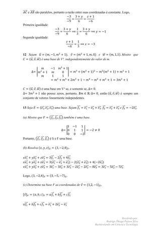 ⃗⃗⃗⃗⃗ e ⃗⃗⃗⃗⃗ são paralelos, portanto a razão entre suas coordenadas é constante. Logo,



Primeira igualdade:


Segunda igualdade:




12 Sejam ⃗      (               ),     (           ) e ⃗⃗     (                                                                              ) Mostre que
   (⃗   ⃗⃗ ) é uma base de V³, independentemente do valor de m.


                  |                                                  |            (              )                  (                 )




       (⃗ ⃗⃗ ) é uma base em V³ se, e somente se,                                                      .
               não possui zeros, portanto,                                                                  , então ( ⃗               ⃗⃗ ) é sempre um
conjunto de vetores linearmente independentes.


13 Seja               (⃗⃗⃗ ⃗⃗⃗ ⃗⃗⃗ ) uma base. Sejam ⃗⃗⃗                              ⃗⃗⃗       ⃗⃗⃗         ⃗⃗⃗ , ⃗⃗⃗     ⃗⃗⃗             ⃗⃗⃗ e ⃗⃗⃗   ⃗⃗⃗ .


(a) Mostre que                   (⃗⃗⃗ ⃗⃗⃗ ⃗⃗⃗ ) também é uma base.


                                                                 |                    |

Portanto, (⃗⃗⃗ ⃗⃗⃗ ⃗⃗⃗ ) é li e F uma base.

(b) Resolva (                )             (                     ) .


 ⃗⃗⃗        ⃗⃗⃗        ⃗⃗⃗         ⃗⃗⃗               ⃗⃗⃗             ⃗⃗⃗
 ⃗⃗⃗        ⃗⃗⃗        ⃗⃗⃗         (⃗⃗⃗          ⃗⃗⃗         ⃗⃗⃗ )         (⃗⃗⃗       ⃗⃗⃗ )           (         ⃗⃗⃗ )
 ⃗⃗⃗        ⃗⃗⃗        ⃗⃗⃗         ⃗⃗⃗            ⃗⃗⃗           ⃗⃗⃗         ⃗⃗⃗         ⃗⃗⃗           ⃗⃗⃗           ⃗⃗⃗         ⃗⃗⃗           ⃗⃗⃗

Logo, (                 )        (                         ) .

(c) Determine na base F as coordenadas de                                                   (               )


, -         (           )            ⃗⃗⃗             ⃗⃗⃗             ⃗⃗⃗

 ⃗⃗⃗        ⃗⃗⃗        ⃗⃗⃗   ⃗⃗⃗               ⃗⃗⃗         ⃗⃗⃗



                                                                                                                             Resolvido por:
                                                                                                                Rodrigo Thiago Passos Silva
                                                                                                       Bacharelando em Ciência e Tecnologia
 