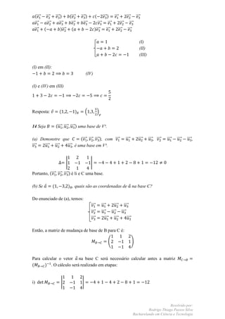 (⃗⃗⃗     ⃗⃗⃗        ⃗⃗⃗ )          (⃗⃗⃗       ⃗⃗⃗ )           (   ⃗⃗⃗ ) ⃗⃗⃗       ⃗⃗⃗ ⃗⃗⃗
 ⃗⃗⃗       ⃗⃗⃗          ⃗⃗⃗          ⃗⃗⃗         ⃗⃗⃗           ⃗⃗⃗      ⃗⃗⃗    ⃗⃗⃗ ⃗⃗⃗
 ⃗⃗⃗     (               )⃗⃗⃗        (                      )⃗⃗⃗      ⃗⃗⃗    ⃗⃗⃗ ⃗⃗⃗

                                                                                                    (I)
                                                                                                    (II)
                                                                                                    (III)

(I) em (II):
                                                    (IV)

(I) e (IV) em (III)




Resposta:               (                  )        .              /


14 Seja              (⃗⃗⃗⃗ ⃗⃗⃗⃗ ⃗⃗⃗⃗ ) uma base de V³.

(a) Demonstre que         (⃗⃗⃗⃗ ⃗⃗⃗⃗ ⃗⃗⃗⃗ ), com ⃗⃗⃗⃗                                   ⃗⃗⃗⃗       ⃗⃗⃗⃗     ⃗⃗⃗⃗ , ⃗⃗⃗⃗   ⃗⃗⃗⃗   ⃗⃗⃗⃗   ⃗⃗⃗⃗ ,
⃗⃗⃗⃗  ⃗⃗⃗⃗ ⃗⃗⃗⃗ ⃗⃗⃗⃗ , é uma base em V³.


                                |                       |

Portanto, (⃗⃗⃗⃗ ⃗⃗⃗⃗ ⃗⃗⃗⃗ ) é li e C uma base.

(b) Se           (                  ) , quais são as coordenadas de                            na base C?

Do enunciado de (a), temos:
                                                        ⃗⃗⃗⃗           ⃗⃗⃗⃗    ⃗⃗⃗⃗ ⃗⃗⃗⃗
                                                        ⃗⃗⃗⃗           ⃗⃗⃗⃗ ⃗⃗⃗⃗ ⃗⃗⃗⃗
                                                        ⃗⃗⃗⃗              ⃗⃗⃗⃗ ⃗⃗⃗⃗    ⃗⃗⃗⃗

Então, a matriz de mudança de base de B para C é:

                                                                           (                   )


Para calcular o vetor na base C será necessário calcular antes a matriz
(     ) . O cálculo será realizado em etapas:


i)                       |                      |




                                                                                                                     Resolvido por:
                                                                                                        Rodrigo Thiago Passos Silva
                                                                                               Bacharelando em Ciência e Tecnologia
 