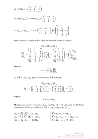 ii)                                    (                          )



iii) (                             )                               (                           )




iv)                      (                  )                 (                      )

                                                                                               (                                  )

Tendo calculado a matriz inversa é possível encontrar o vetor                                                           na base C.

                                                                  , -                      , -

                                                                                                                                              ⁄
           ( )                                                           (       )                                                        ⁄
                                                                                                                                  (       ⁄       )
                                       (                          )                   (                             )

Resposta:

                                                                         (                     )


(c) Se ⃗             (                     ) , quais as coordenadas de ⃗ na base B?


                                                                  [⃗ ]                     [⃗ ]

                          [⃗ ]                    (               ) (        )       (                              )             (       )


Reposta:
                                                                             (             )

15 Dadas as bases E = ((-1,1,0)B,(1,1,2)B, (-1,0 1)B) e F = ((0,1,1)E, (1,2,-1)E, (2,-1,0)E),
determine na base B as coordenadas de         (          )    (        ) .


 ⃗⃗⃗           ⃗⃗⃗              ⃗⃗⃗⃗         (            )                          ⃗⃗⃗           ⃗⃗⃗      ⃗⃗⃗         (             )
 ⃗⃗⃗     ⃗⃗⃗             ⃗⃗⃗⃗              ⃗⃗⃗⃗       (       )                      ⃗⃗⃗           ⃗⃗⃗        ⃗⃗⃗           ⃗⃗⃗       (               )
 ⃗⃗⃗           ⃗⃗⃗              ⃗⃗⃗⃗        (             )                          ⃗⃗⃗             ⃗⃗⃗      ⃗⃗⃗           (                 )




                                                                                                                               Resolvido por:
                                                                                                                  Rodrigo Thiago Passos Silva
                                                                                                         Bacharelando em Ciência e Tecnologia
 