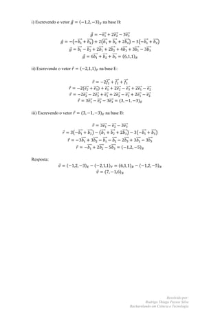 i) Escrevendo o vetor         (                            ) na base B:

                                                              ⃗⃗⃗                      ⃗⃗⃗                  ⃗⃗⃗
                          ( ⃗⃗⃗             ⃗⃗⃗⃗ )           (⃗⃗⃗                    ⃗⃗⃗⃗                 ⃗⃗⃗⃗ )          ( ⃗⃗⃗ ⃗⃗⃗⃗ )
                            ⃗⃗⃗             ⃗⃗⃗⃗           ⃗⃗⃗                     ⃗⃗⃗⃗               ⃗⃗⃗⃗            ⃗⃗⃗      ⃗⃗⃗⃗
                                                     ⃗⃗⃗          ⃗⃗⃗⃗               ⃗⃗⃗⃗             (               )

ii) Escrevendo o vetor        (                      ) na base E:

                                                                         ⃗⃗⃗               ⃗⃗⃗         ⃗⃗⃗
                                   (⃗⃗⃗         ⃗⃗⃗ ) ⃗⃗⃗      ⃗⃗⃗                                          ⃗⃗⃗            ⃗⃗⃗    ⃗⃗⃗
                                   ⃗⃗⃗            ⃗⃗⃗ ⃗⃗⃗     ⃗⃗⃗                                          ⃗⃗⃗            ⃗⃗⃗    ⃗⃗⃗
                                             ⃗⃗⃗ ⃗⃗⃗      ⃗⃗⃗     (                                                        )

iii) Escrevendo o vetor           (                         ) na base B:

                                                              ⃗⃗⃗                    ⃗⃗⃗                ⃗⃗⃗
                          ( ⃗⃗⃗             ⃗⃗⃗⃗ )         (⃗⃗⃗                    ⃗⃗⃗⃗               ⃗⃗⃗⃗ )              ( ⃗⃗⃗ ⃗⃗⃗⃗ )
                                  ⃗⃗⃗              ⃗⃗⃗⃗           ⃗⃗⃗               ⃗⃗⃗⃗                  ⃗⃗⃗⃗            ⃗⃗⃗   ⃗⃗⃗⃗
                                            ⃗⃗⃗            ⃗⃗⃗⃗                    ⃗⃗⃗⃗           (                         )

Resposta:
                   (                    )            (                         )                 (                )         (           )
                                                                    (                             )




                                                                                                                                        Resolvido por:
                                                                                                                           Rodrigo Thiago Passos Silva
                                                                                                                  Bacharelando em Ciência e Tecnologia
 