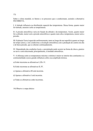 13)
Sobre o clima mundial, os fatores e os processos que o condicionam, assinale a alternativa
INCORRETA.
I. A latitude influencia na distribuição espacial das temperaturas. Dessa forma, quanto maior
for latitude, menores serão as temperaturas.
II. A pressão atmosférica varia em função da altitude e da temperatura. Assim, quanto maior
for a altitude, menor será a pressão atmosférica e quanto mais alta a temperatura, menor será a
pressão.
III. O planeta Terra é aquecido uniformemente, tanto ao longo da sua superfície quanto ao longo
do tempo (anos), e isto condiciona a circulação atmosférica com a produção de centros de alta
e de baixa pressão, que se alteram continuadamente.
IV. Dependendo das condições locais, a precipitação pode ocorrer na forma de chuva, granizo
ou neve e está relacionada, principalmente, à umidade atmosférica.
V. A diferença entre as temperaturas máxima e mínima é maior no interior dos continentes e a
continentalidade exerce grande influência sobre essa amplitude térmica.
a) Estão incorretas as afirmativas I, III e V.
b) Estão incorretas as afirmativas II, IV.
c) Apenas a afirmativa III está incorreta.
d) Apenas a afirmativa I está incorreta.
e) Todas as afirmativas estão incorretas.
14) Observe o mapa abaixo:
 