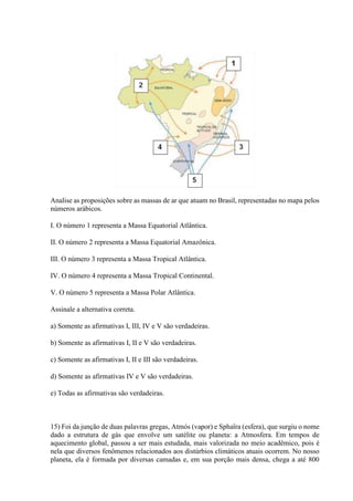 Analise as proposições sobre as massas de ar que atuam no Brasil, representadas no mapa pelos
números arábicos.
I. O número 1 representa a Massa Equatorial Atlântica.
II. O número 2 representa a Massa Equatorial Amazônica.
III. O número 3 representa a Massa Tropical Atlântica.
IV. O número 4 representa a Massa Tropical Continental.
V. O número 5 representa a Massa Polar Atlântica.
Assinale a alternativa correta.
a) Somente as afirmativas I, III, IV e V são verdadeiras.
b) Somente as afirmativas I, II e V são verdadeiras.
c) Somente as afirmativas I, II e III são verdadeiras.
d) Somente as afirmativas IV e V são verdadeiras.
e) Todas as afirmativas são verdadeiras.
15) Foi da junção de duas palavras gregas, Atmós (vapor) e Sphaîra (esfera), que surgiu o nome
dado a estrutura de gás que envolve um satélite ou planeta: a Atmosfera. Em tempos de
aquecimento global, passou a ser mais estudada, mais valorizada no meio acadêmico, pois é
nela que diversos fenômenos relacionados aos distúrbios climáticos atuais ocorrem. No nosso
planeta, ela é formada por diversas camadas e, em sua porção mais densa, chega a até 800
 
