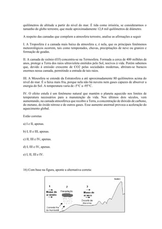 quilômetros de altitude a partir do nível do mar. É tida como irrisória, se considerarmos o
tamanho do globo terrestre, que mede aproximadamente 12,8 mil quilômetros de diâmetro.
A respeito das camadas que compõem a atmosfera terrestre, analise as afirmações a seguir
I. A Troposfera é a camada mais baixa da atmosfera e, é nela, que os principais fenômenos
meteorológicos ocorrem, tais como tempestades, chuvas, precipitações de neve ou granizo e
formação de geadas.
II. A camada de ozônio (O3) concentra-se na Termosfera. Formada a cerca de 400 milhões de
anos, protege a Terra dos raios ultravioleta emitidos pelo Sol, nocivos à vida. Porém sabemos
que, devido à emissão crescente de CO2 pelas sociedades modernas, abriram-se buracos
enormes nessa camada, permitindo a entrada de tais raios.
III. A Mesosfera se estende da Estratosfera a até aproximadamente 80 quilômetros acima do
nível do mar. É a faixa mais fria, porque nela não há nuvens nem gases capazes de absorver a
energia do Sol. A temperatura varia de -5°C a -95°C.
IV. O efeito estufa é um fenômeno natural que mantém o planeta aquecido nos limites de
temperatura necessários para a manutenção da vida. Nos últimos dois séculos, vem
aumentando, na camada atmosférica que recobre a Terra, a concentração de dióxido de carbono,
do metano, do óxido nitroso e de outros gases. Esse aumento anormal provoca a aceleração do
aquecimento global.
Estão corretas
a) I e II, apenas.
b) I, II e III, apenas.
c) II, III e IV, apenas.
d) I, III e IV, apenas.
e) I, II, III e IV.
16) Com base na figura, aponte a alternativa correta:
 