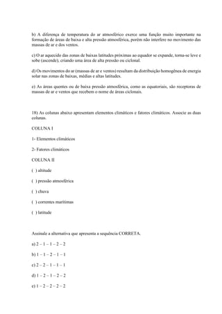 b) A diferença de temperatura do ar atmosférico exerce uma função muito importante na
formação de áreas de baixa e alta pressão atmosférica, porém não interfere no movimento das
massas de ar e dos ventos.
c) O ar aquecido das zonas de baixas latitudes próximas ao equador se expande, torna-se leve e
sobe (ascende), criando uma área de alta pressão ou ciclonal.
d) Os movimentos do ar (massas de ar e ventos) resultam da distribuição homogênea de energia
solar nas zonas de baixas, médias e altas latitudes.
e) As áreas quentes ou de baixa pressão atmosférica, como as equatoriais, são receptoras de
massas de ar e ventos que recebem o nome de áreas ciclonais.
18) As colunas abaixo apresentam elementos climáticos e fatores climáticos. Associe as duas
colunas.
COLUNA I
1- Elementos climáticos
2- Fatores climáticos
COLUNA II
( ) altitude
( ) pressão atmosférica
( ) chuva
( ) correntes marítimas
( ) latitude
Assinale a alternativa que apresenta a sequência CORRETA.
a) 2 – 1 – 1 – 2 – 2
b) 1 – 1 – 2 – 1 – 1
c) 2 – 2 – 1 – 1 – 1
d) 1 – 2 – 1 – 2 – 2
e) 1 – 2 – 2 – 2 – 2
 