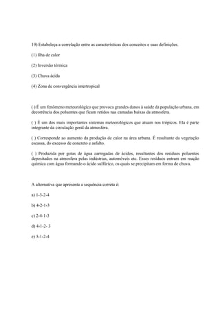 19) Estabeleça a correlação entre as características dos conceitos e suas definições.
(1) Ilha de calor
(2) Inversão térmica
(3) Chuva ácida
(4) Zona de convergência intertropical
( ) É um fenômeno meteorológico que provoca grandes danos à saúde da população urbana, em
decorrência dos poluentes que ficam retidos nas camadas baixas da atmosfera.
( ) É um dos mais importantes sistemas meteorológicos que atuam nos trópicos. Ela é parte
integrante da circulação geral da atmosfera.
( ) Corresponde ao aumento da produção de calor na área urbana. É resultante da vegetação
escassa, do excesso de concreto e asfalto.
( ) Produzida por gotas de água carregadas de ácidos, resultantes dos resíduos poluentes
depositados na atmosfera pelas indústrias, automóveis etc. Esses resíduos entram em reação
química com água formando o ácido sulfúrico, os quais se precipitam em forma de chuva.
A alternativa que apresenta a sequência correta é:
a) 1-3-2-4
b) 4-2-1-3
c) 2-4-1-3
d) 4-1-2- 3
e) 3-1-2-4
 
