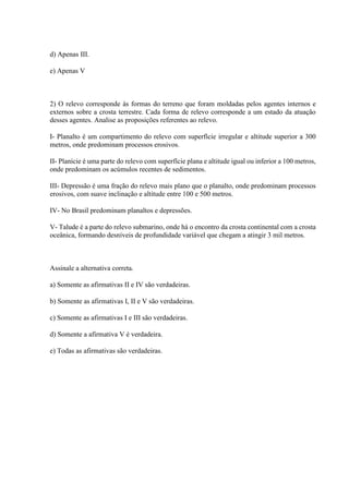 d) Apenas III.
e) Apenas V
2) O relevo corresponde às formas do terreno que foram moldadas pelos agentes internos e
externos sobre a crosta terrestre. Cada forma de relevo corresponde a um estado da atuação
desses agentes. Analise as proposições referentes ao relevo.
I- Planalto é um compartimento do relevo com superfície irregular e altitude superior a 300
metros, onde predominam processos erosivos.
II- Planície é uma parte do relevo com superfície plana e altitude igual ou inferior a 100 metros,
onde predominam os acúmulos recentes de sedimentos.
III- Depressão é uma fração do relevo mais plano que o planalto, onde predominam processos
erosivos, com suave inclinação e altitude entre 100 e 500 metros.
IV- No Brasil predominam planaltos e depressões.
V- Talude é a parte do relevo submarino, onde há o encontro da crosta continental com a crosta
oceânica, formando desníveis de profundidade variável que chegam a atingir 3 mil metros.
Assinale a alternativa correta.
a) Somente as afirmativas II e IV são verdadeiras.
b) Somente as afirmativas I, II e V são verdadeiras.
c) Somente as afirmativas I e III são verdadeiras.
d) Somente a afirmativa V é verdadeira.
e) Todas as afirmativas são verdadeiras.
 