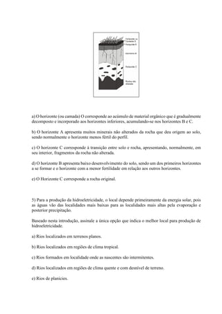 a) O horizonte (ou camada) O corresponde ao acúmulo de material orgânico que é gradualmente
decomposto e incorporado aos horizontes inferiores, acumulando-se nos horizontes B e C.
b) O horizonte A apresenta muitos minerais não alterados da rocha que deu origem ao solo,
sendo normalmente o horizonte menos fértil do perfil.
c) O horizonte C corresponde à transição entre solo e rocha, apresentando, normalmente, em
seu interior, fragmentos da rocha não alterada.
d) O horizonte B apresenta baixo desenvolvimento do solo, sendo um dos primeiros horizontes
a se formar e o horizonte com a menor fertilidade em relação aos outros horizontes.
e) O Horizonte C corresponde a rocha original.
5) Para a produção da hidroeletricidade, o local depende primeiramente da energia solar, pois
as águas vão das localidades mais baixas para as localidades mais altas pela evaporação e
posterior precipitação.
Baseado nesta introdução, assinale a única opção que indica o melhor local para produção de
hidroeletricidade.
a) Rios localizados em terrenos planos.
b) Rios localizados em regiões de clima tropical.
c) Rios formados em localidade onde as nascentes são intermitentes.
d) Rios localizados em regiões de clima quente e com desnível de terreno.
e) Rios de planícies.
 