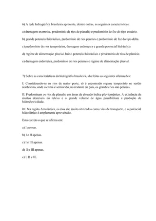 6) A rede hidrográfica brasileira apresenta, dentre outras, as seguintes características:
a) drenagem exorreica, predomínio de rios de planalto e predomínio de foz do tipo estuário.
b) grande potencial hidráulico, predomínio de rios perenes e predomínio de foz do tipo delta.
c) predomínio de rios temporários, drenagem endorreica e grande potencial hidráulico.
d) regime de alimentação pluvial, baixo potencial hidráulico e predomínio de rios de planície.
e) drenagem endorreica, predomínio de rios perenes e regime de alimentação pluvial.
7) Sobre as características da hidrografia brasileira, são feitas as seguintes afirmações:
I. Considerando-se os rios de maior porte, só é encontrado regime temporário no sertão
nordestino, onde o clima é semiárido, no restante do país, os grandes rios são perenes.
II. Predominam os rios de planalto em áreas de elevado índice pluviométrico. A existência de
muitos desníveis no relevo e o grande volume de água possibilitam a produção de
hidroeletricidade.
III. Na região Amazônica, os rios são muito utilizados como vias de transporte, e o potencial
hidrelétrico é amplamente aproveitado.
Está correto o que se afirma em:
a) I apenas.
b) I e II apenas.
c) I e III apenas.
d) II e III apenas.
e) I, II e III.
 