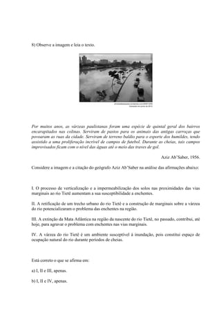 8) Observe a imagem e leia o texto.
Por muitos anos, as várzeas paulistanas foram uma espécie de quintal geral dos bairros
encarapitados nas colinas. Serviram de pastos para os animais das antigas carroças que
povoaram as ruas da cidade. Serviram de terreno baldio para o esporte dos humildes, tendo
assistido a uma proliferação incrível de campos de futebol. Durante as cheias, tais campos
improvisados ficam com o nível das águas até o meio das traves de gol.
Aziz Ab’Saber, 1956.
Considere a imagem e a citação do geógrafo Aziz Ab’Saber na análise das afirmações abaixo:
I. O processo de verticalização e a impermeabilização dos solos nas proximidades das vias
marginais ao rio Tietê aumentam a sua susceptibilidade a enchentes.
II. A retificação de um trecho urbano do rio Tietê e a construção de marginais sobre a várzea
do rio potencializaram o problema das enchentes na região.
III. A extinção da Mata Atlântica na região da nascente do rio Tietê, no passado, contribui, até
hoje, para agravar o problema com enchentes nas vias marginais.
IV. A várzea do rio Tietê é um ambiente susceptível à inundação, pois constitui espaço de
ocupação natural do rio durante períodos de cheias.
Está correto o que se afirma em:
a) I, II e III, apenas.
b) I, II e IV, apenas.
 