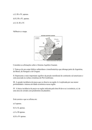 c) I, III e IV, apenas.
d) II, III e IV, apenas.
e) I, II, III e IV.
9)Observe o mapa.
Considere as afirmações sobre o Sistema Aquífero Guarani.
I. Trata-se de um corpo hídrico subterrâneo e transfronteiriço que abrange parte da Argentina,
do Brasil, do Paraguai e do Uruguai.
II. Representa o mais importante aquífero da porção meridional do continente sul-americano e
está associado às rochas cristalinas do Pré-Cambriano.
III. A grande incidência de poços que se observa na região A é explicada por sua menor
profundidade e intensa atividade econômica nessa região.
IV. A baixa incidência de poços na região indicada pela letra B deve-se à existência, aí, de
uma área de cerrado com predomínio de planaltos.
Está correto o que se afirma em:
a) I apenas.
b) I e II, apenas.
c) I e III apenas.
d) II e IV apenas.
 