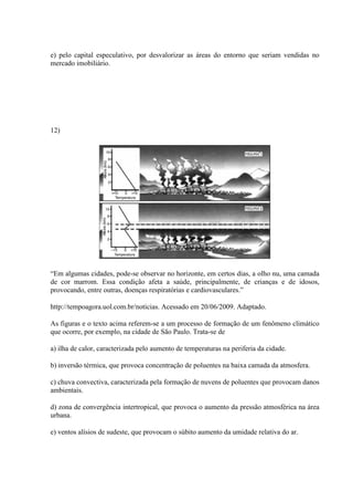 e) pelo capital especulativo, por desvalorizar as áreas do entorno que seriam vendidas no
mercado imobiliário.
12)
“Em algumas cidades, pode-se observar no horizonte, em certos dias, a olho nu, uma camada
de cor marrom. Essa condição afeta a saúde, principalmente, de crianças e de idosos,
provocando, entre outras, doenças respiratórias e cardiovasculares.”
http://tempoagora.uol.com.br/noticias. Acessado em 20/06/2009. Adaptado.
As figuras e o texto acima referem-se a um processo de formação de um fenômeno climático
que ocorre, por exemplo, na cidade de São Paulo. Trata-se de
a) ilha de calor, caracterizada pelo aumento de temperaturas na periferia da cidade.
b) inversão térmica, que provoca concentração de poluentes na baixa camada da atmosfera.
c) chuva convectiva, caracterizada pela formação de nuvens de poluentes que provocam danos
ambientais.
d) zona de convergência intertropical, que provoca o aumento da pressão atmosférica na área
urbana.
e) ventos alísios de sudeste, que provocam o súbito aumento da umidade relativa do ar.
 