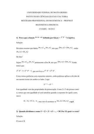 UNIVERSIDADE FEDERAL DE MATO GROSSO

                   INSTITUTO DE CIÊNCIAS EXATAS E DA TERRA

          MESTRADO PROFISSIONAL EM MATEMÁTICA – PROFMAT

                                 MATEMÁTICA DISCRETA

                                      CUIABÁ – 04/2012



1) Prove que a função N  N  N definida por f(m,n) = 2 .3  1 é injetiva.
                                                       m n




Solução:

Devemos mostrar que dados (m1 , n1 ) e (m2 , n2 ) , tais que: f (m1 , n1 )  f (m2 , n2 ) , então
(m1 , n1 )  (m2 , n2 )

De fato!

Sejam (m1 , n1 ) e (m2 , n2 ) pertencente a N x N, tais que f (m1 , n1 )  f (m2 , n2 ) . Então
temos que:

2m1 .3n1  1  2m2 .3n2  1 , que nos leva a 2m1 .3n1  2m2 .3n2 .


Como temos potências com expoentes naturais, então podemos aplicar a divisão de
um mesmo termo em ambos os lados. Logo:

                                             2m1 m2  3n2 n1

Esta igualdade vem das propriedades da potenciação. Como 2 e 3 são primos entre
si, temos que esta igualdade só será satisfeita quando o expoente for igual a zero,
isto é:

              m1  m2  0  n2  n1 , mas isto só acontece se (m1 , n1 )  (m2 , n2 ) . c.q.d




2) Quando dividimos a soma 1! + 2! + 3! + 4! + ... + 50! Por 15, qual é o resto?

Solução:

O resto é 3.
 