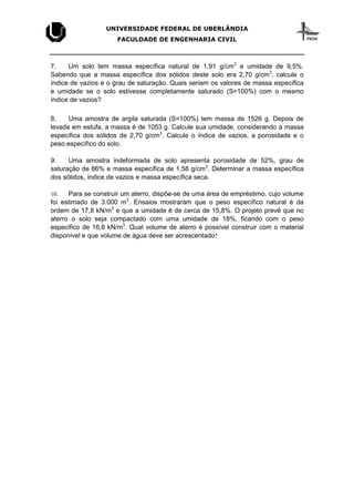 UNIVERSIDADE FEDERAL DE UBERLÂNDIA
FACULDADE DE ENGENHARIA CIVIL
7. Um solo tem massa específica natural de 1,91 g/cm3
e umidade de 9,5%.
Sabendo que a massa específica dos sólidos deste solo era 2,70 g/cm3
, calcule o
índice de vazios e o grau de saturação. Quais seriam os valores de massa específica
e umidade se o solo estivesse completamente saturado (S=100%) com o mesmo
índice de vazios?
8. Uma amostra de argila saturada (S=100%) tem massa de 1526 g. Depois de
levada em estufa, a massa é de 1053 g. Calcule sua umidade, considerando a massa
específica dos sólidos de 2,70 g/cm3
. Calcule o índice de vazios, a porosidade e o
peso específico do solo.
9. Uma amostra indeformada de solo apresenta porosidade de 52%, grau de
saturação de 86% e massa específica de 1,58 g/cm3
. Determinar a massa específica
dos sólidos, índice de vazios e massa específica seca.
10. Para se construir um aterro, dispõe-se de uma área de empréstimo, cujo volume
foi estimado de 3.000 m3
. Ensaios mostraram que o peso específico natural é da
ordem de 17,8 kN/m3
e que a umidade é de cerca de 15,8%. O projeto prevê que no
aterro o solo seja compactado com uma umidade de 18%, ficando com o peso
especifico de 16,8 kN/m3
. Qual volume de aterro é possível construir com o material
disponível e que volume de água deve ser acrescentado?
 