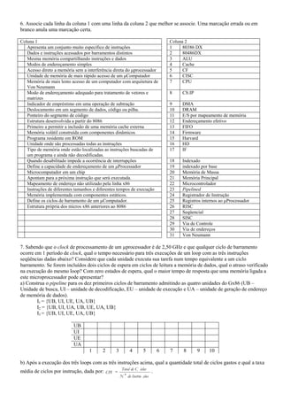 6. Associe cada linha da coluna 1 com uma linha da coluna 2 que melhor se associe. Uma marcação errada ou em
branco anula uma marcação certa.

Coluna 1                                                                         Coluna 2
   Apresenta um conjunto muito específico de instruções                          1     80386 DX
   Dados e instruções acessados por barramentos distintos                        2     80486DX
   Mesma memória compartilhando instruções e dados                               3     ALU
   Modos de endereçamento simples                                                4     Cache
   Acesso direto a memória sem a interferência direta do μprocessador            5     CF
   Unidade de memória de mais rápido acesso de um μComputador                    6     CISC
   Memória de mais lento acesso de um computador com arquitetura de              7     CPU
   Von Neumann
   Modo de endereçamento adequado para tratamento de vetores e                   8    CS:IP
   matrizes
   Indicador de empréstimo em uma operação de subtração                          9    DMA
   Deslocamento em um segmento de dados, código ou pilha.                        10   DRAM
   Ponteiro do segmento de código                                                11   E/S por mapeamento de memória
   Estrutura desenvolvida a partir do 8086                                       12   Endereçamento efetivo
   Primeiro a permitir a inclusão de uma memória cache externa                   13   FIFO
   Memória volátil construída com componentes dinâmicos                          14   Firmware
   Programa residente em ROM                                                     15   Harvard
   Unidade onde são processadas todas as instruções                              16   HD
   Tipo de memória onde estão localizadas as instruções buscadas de              17   IF
   um programa e ainda não decodificadas.
   Quando desabilitado impede a ocorrência de interrupções                       18   Indexado
   Define a capacidade de endereçamento de um μProcessador                       19   indexado por base
   Microcomputador em um chip                                                    20   Memória de Massa
   Apontam para a próxima instrução que será executada.                          21   Memória Principal
   Mapeamento de endereço não utilizado pela linha x86                           22   Microcontrolador
   Instruções de diferentes tamanhos e diferentes tempos de execução             23   Pipelined
   Memória implementada com componentes estáticos.                               24   Registrador de Instrução
   Define os ciclos de barramento de um μComputador.                             25   Registros internos ao μProcessador
   Estrutura própria dos micros x86 anteriores ao 8086                           26   RISC
                                                                                 27   Seqüencial
                                                                                 28   SISC
                                                                                 29   Via de Controle
                                                                                 30   Via de endereços
                                                                                 31   Von Neumann

7. Sabendo que o clock de processamento de um µprocessador é de 2,50 GHz e que qualquer ciclo de barramento
ocorre em 1 período de clock, qual o tempo necessário para três execuções de um loop com as três instruções
seqüências dadas abaixo? Considere que cada unidade executa sua tarefa num tempo equivalente a um ciclo
barramento. Se forem incluídos dois ciclos de espera em ciclos de leitura a memória de dados, qual o atraso verificado
na execução do mesmo loop? Com zero estados de espera, qual o maior tempo de resposta que uma memória ligada a
este microprocessador pode apresentar?
a) Construa o pipeline para os dez primeiros ciclos de barramento admitindo as quatro unidades do Gx86 (UB –
Unidade de busca, UI – unidade de decodificação, EU – unidade de execução e UA – unidade de geração de endereço
de memória de dados).
        I1 = {UB, UI, UE, UA, UB}
        I2 = {UB, UI, UA, UB, UE, UA, UB}
        I3 = {UB, UI, UE, UA, UB}

                          UB
                          UI
                          UE
                          UA
                                  1      2      3        4        5          6   7    8       9    10

b) Após a execução dos três loops com as três instruções acima, qual a quantidade total de ciclos gastos e qual a taxa
                                                    Total de C iclos
média de ciclos por instrução, dada por: CPI                             .
                                                    N   de Instru ções
 