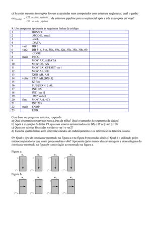 c) Se estas mesmas instruções fossem executadas num computador com estrutura seqüencial, qual o ganho
                 CPI ou ciclos seqüencial
ou Speedup                                           da estrutura pipeline para a seqüencial após a três execuções do loop?
                 CPI ou ciclos pipelined


8. Um programa apresenta as seguintes linhas de código:
1               DOSSEG
2               .MODEL small
3               .stack
4               .DATA
5       var1 DB 0
6       var2 DB 31h, 34h, 38h, 39h, 32h, 33h, 35h, 30h, 00
7               .CODE
8       main PROC
9               MOV AX, @DATA
10              MOV DS, AX
11              MOV BX, OFFSET var1
12              MOV AL,30H
13              XOR AH, AH
14      volte1: CMP AH,[BX+1]
15              JZ fim
16              SUB [BX+1], AL
17              INC BX
18              INC [var1]
19               JMP volte1
20      fim:    MOV AH, 4Ch
21              INT 21h
22      main ENDP
23              END

Com base no programa anterior, responda:
a) Qual o tamanho reservado para a área de pilha? Qual o tamanho do segmento de dados?
b) Após a execução da linha 19, quais os valores armazenados em BX e IP se [var1] = 08
c) Quais os valores finais das variáveis var1 e var2?
d) Escolha quatro linhas com diferentes modos de endereçamento e os referencie na terceira coluna.

09. Qual o tipo de interleave mostrado na figura a e na figura b mostradas abaixo? Qual é o utilizado pelos
microcomputadores que usam processadores x86? Apresente (pelo menos duas) vantagens e desvantagens do
interleave mostrado na figura b com relação ao mostrado na figura a.

Figura a.
            M0                     M1                  M2                M3
                               n                2n                  3n
        0                  2                2                   2




    n                 2n                 3n                    4n
   2 -1              2 -1               2 -1                  2 -1

Figura b
            M0                     M1                  M2                M3
        0                  1                    2                   3




   4n                 4n                 4n                    4n
  2 -4               2 -3               2 -2                  2 -1
 