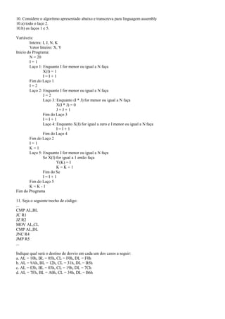 10. Considere o algoritmo apresentado abaixo e transcreva para linguagem assembly
10.a) todo o laço 2.
10.b) os laços 1 e 5.

Variáveis:
        Inteira: I, J, N, K
        Vetor Inteiro: X, Y
Início do Programa:
        N = 20
        I=1
        Laço 1: Enquanto I for menor ou igual a N faça
                 X(I) = 1
                 I=I+1
        Fim do Laço 1
        I=2
        Laço 2: Enquanto I for menor ou igual a N faça
                 J=2
                 Laço 3: Enquanto (I * J) for menor ou igual a N faça
                          X(I * J) = 0
                          J=J+1
                 Fim do Laço 3
                 I=I+1
                 Laço 4: Enquanto X(I) for igual a zero e I menor ou igual a N faça
                          I=I+1
                 Fim do Laço 4
        Fim do Laço 2
        I=1
        K=1
        Laço 5: Enquanto I for menor ou igual a N faça
                 Se X(I) for igual a 1 então faça
                          Y(K) = I
                          K=K+1
                 Fim do Se
                 I=I+1
        Fim do Laço 5
        K=K-1
Fim do Programa

11. Seja o seguinte trecho de código:
...
CMP AL,BL
JC R1
JZ R2
MOV AL,CL
CMP AL,DL
JNC R4
JMP R5
...

Indique qual será o destino de desvio em cada um dos casos a seguir:
a. AL = 10h, BL = 05h, CL = F0h, DL = F0h
b. AL = 9Ah, BL = 12h, CL = 31h, DL = B5h
c. AL = 03h, BL = 03h, CL = 19h, DL = 7Ch
d. AL = 7Fh, BL = A0h, CL = 34h, DL = B6h
 