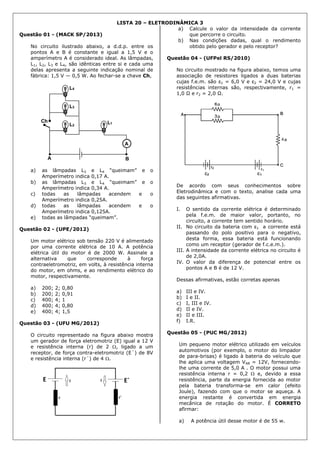 LISTA 20 – ELETRODINÂMICA 3
Questão 01 - (MACK SP/2013)
No circuito ilustrado abaixo, a d.d.p. entre os
pontos A e B é constante e igual a 1,5 V e o
amperímetro A é considerado ideal. As lâmpadas,
L1, L2, L3 e L4, são idênticas entre si e cada uma
delas apresenta a seguinte indicação nominal de
fábrica: 1,5 V — 0,5 W. Ao fechar-se a chave Ch,
a) as lâmpadas L3 e L4 “queimam” e o
Amperímetro indica 0,17 A.
b) as lâmpadas L3 e L4 “queimam” e o
Amperímetro indica 0,34 A.
c) todas as lâmpadas acendem e o
Amperímetro indica 0,25A.
d) todas as lâmpadas acendem e o
Amperímetro indica 0,125A.
e) todas as lâmpadas “queimam”.
Questão 02 - (UPE/2012)
Um motor elétrico sob tensão 220 V é alimentado
por uma corrente elétrica de 10 A. A potência
elétrica útil do motor é de 2000 W. Assinale a
alternativa que corresponde à força
contraeletromotriz, em volts, à resistência interna
do motor, em ohms, e ao rendimento elétrico do
motor, respectivamente.
a) 200; 2; 0,80
b) 200; 2; 0,91
c) 400; 4; 1
d) 400; 4; 0,80
e) 400; 4; 1,5
Questão 03 - (UFU MG/2012)
O circuito representado na figura abaixo mostra
um gerador de força eletromotriz (E) igual a 12 V
e resistência interna (r) de 2 , ligado a um
receptor, de força contra-eletromotriz (E´) de 8V
e resistência interna (r´) de 4 .
a) Calcule o valor da intensidade da corrente
que percorre o circuito.
b) Nas condições dadas, qual o rendimento
obtido pelo gerador e pelo receptor?
Questão 04 - (UFPel RS/2010)
No circuito mostrado na figura abaixo, temos uma
associação de resistores ligados a duas baterias
cujas f.e.m. são ε1 = 6,0 V e ε2 = 24,0 V e cujas
resistências internas são, respectivamente, r1 =
1,0 Ω e r2 = 2,0 Ω.
De acordo com seus conhecimentos sobre
Eletrodinâmica e com o texto, analise cada uma
das seguintes afirmativas.
I. O sentido da corrente elétrica é determinado
pela f.e.m. de maior valor, portanto, no
circuito, a corrente tem sentido horário.
II. No circuito da bateria com ε1 a corrente está
passando do polo positivo para o negativo,
desta forma, essa bateria está funcionando
como um receptor (gerador de f.c.e.m.).
III. A intensidade da corrente elétrica no circuito é
de 2,0A.
IV. O valor da diferença de potencial entre os
pontos A e B é de 12 V.
Dessas afirmativas, estão corretas apenas
a) III e IV.
b) I e II.
c) I, III e IV.
d) II e IV.
e) II e III.
f) I.R.
Questão 05 - (PUC MG/2012)
Um pequeno motor elétrico utilizado em veículos
automotivos (por exemplo, o motor do limpador
de para-brisas) é ligado à bateria do veículo que
lhe aplica uma voltagem VAB = 12V, fornecendo-
lhe uma corrente de 5,0 A . O motor possui uma
resistência interna r = 0,2  e, devido a essa
resistência, parte da energia fornecida ao motor
pela bateria transforma-se em calor (efeito
Joule), fazendo com que o motor se aqueça. A
energia restante é convertida em energia
mecânica de rotação do motor. É CORRETO
afirmar:
a) A potência útil desse motor é de 55 w.
 