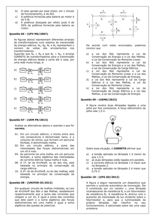 b) O calor gerado por esse motor, em 1 minuto
de funcionamento, é de 60J.
c) A potência fornecida pela bateria ao motor é
de 5 W.
d) A potência dissipada por efeito joule é de
50% da potência fornecida pela bateria ao
motor.
Questão 06 - (UFV MG/2007)
As figuras abaixo representam diferentes arranjos
de transformadores num sistema de transmissão
de energia elétrica. NA, NB, NC e ND representam o
número de voltas dos enrolamentos nos
transformadores.
Supondo que NA < NB e que NC > ND, o arranjo
CORRETO de transformadores para a transmissão
de energia elétrica desde a usina até a casa, por
uma rede muito longa, é:
a)
b)
c)
d)
e)
Questão 07 - (UEM PR/2013)
Analise as alternativas abaixo e assinale o que for
correto.
01. Em um circuito elétrico, o trecho entre dois
nós consecutivos é denominado ramo, e o
conjunto de ramos, que formam um percurso
fechado, é denominado malha.
02. Em um circuito elétrico, a soma das
intensidades das forças eletromotrizes em
um nó é nula.
04. Ao percorrer-se uma malha, em um percurso
fechado, a soma algébrica das intensidades
de corrente elétrica nessa malha é nula.
08. A 1ª. lei de Kirchhoff, ou lei dos nós, está
baseada no princípio da conservação da
carga elétrica.
16. A 2ª. lei de Kirchhoff, ou lei das malhas, está
baseada no princípio da conservação da
energia.
Questão 08 - (UNIFOR CE/2013)
Em qualquer circuito de malhas múltiplas, as Leis
de Kirchhoff dos Nós e das Malhas, estabelecem
respectivamente que a soma das correntes que
chegam a um nó, é igual a soma das correntes
que dele saem e a soma algébrica das forças
eletromotrizes em uma malha é igual a soma
algébrica das quedas de potencial.
De acordo com estes enunciados, podemos
concluir que
a) a Lei dos Nós representa a Lei da
Conservação da Energia e a Lei das Malhas,
a Lei da Conservação do Momento Linear.
b) a Lei dos Nós representa a Lei da
Conservação da Energia e a Lei das Malhas,
a Lei da Conservação da Carga Elétrica.
c) a Lei dos Nós representa a Lei da
Conservação do Momento Linear e a Lei das
Malhas, a Lei da Conservação da Energia.
d) a Lei dos Nós representa a Lei da Carga
Elétrica e a Lei das Malhas, a Lei da
Conservação do Momento Linear.
e) a Lei dos Nós representa a Lei da
Conservação da Carga Elétrica e a Lei das
Malhas, a Lei da Conservação da Energia.
Questão 09 - (UEMG/2013)
A figura mostra duas lâmpadas ligadas a uma
pilha por fios condutores. A força eletromotriz da
pilha vale 1,5 V.
Sobre essa situação, é CORRETO afirmar que
a) a tensão aplicada na lâmpada 1 é menor do
que 1,5 V.
b) as duas lâmpadas estão ligadas em paralelo.
c) a corrente elétrica na lâmpada 1 é maior que
na lâmpada 2.
d) a tensão aplicada na lâmpada 2 é maior que
0,75 V.
Questão 10 - (UFG GO/2012)
A figura a seguir representa um dispositivo que
permite o controle automático de iluminação. Ele
é constituído por um resistor r, uma lâmpada
incandescente de resistência RL e um fotorresistor
de resistência RF. A resistência RF diminui com o
aumento da intensidade da luz incidente sobre o
fotorresistor e, para que a luminosidade da
própria lâmpada não interfira no seu
funcionamento, é adicionada sobre ele uma capa
protetora.
 