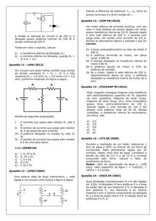 A tensão Vf aplicada ao circuito é de 220 V, a
lâmpada possui potência nominal de 100 W e
tensão nominal de 220 V.
Tendo em vista o exposto, calcule:
a) a resistência elétrica da lâmpada, RL;
b) a corrente elétrica na lâmpada, quando RF =
3r e RL = 11r.
Questão 11 - (UPE/2012)
Um circuito com duas malhas contém duas fontes
de tensão constante E1 = E2 = 14 V e três
resistores R1 = 1,0 ohm, R2 = 3,0 ohms e R = 1,0
ohm, conforme mostrado na figura a seguir:
Analise as seguintes proposições:
I. A corrente que passa pelo resistor R1 vale 6
A.
II. O sentido da corrente que passa pelo resistor
R2 é da esquerda para a direita.
III. A potência dissipada no resistor R2 vale 12
W.
IV. O sentido da corrente que passa pelo resistor
R é de cima para baixo.
Estão CORRETAS
a) I, II, III e IV.
b) II, III e IV.
c) I, II e III.
d) II e IV.
e) I, III e IV.
Questão 12 - (UFRJ/2009)
Uma bateria ideal de força eletromotriz  está
ligada a um circuito como ilustra a figura a seguir.
Calcule a diferença de potencial BA VV  entre os
pontos terminais A e B em função de  .
Questão 13 - (UEM PR/2010)
Um motor elétrico de corrente contínua, com seu
rotor e suas bobinas de campo ligados em série,
possui resistência interna de 5,0 Ω. Quando ligado
a uma rede elétrica de 220 V, e girando com
carga total, ele recebe uma corrente de 4,0 A.
Analise as alternativas abaixo e assinale o que for
correto.
01. A força contraeletromotriz no rotor do motor é
200 V.
02. A potência fornecida ao motor, em plena
carga, é 880 W.
04. A energia dissipada na resistência interna do
motor é 80 W.
08. A potência líquida do motor é 72% da
potência de entrada.
16. Se o motor, ligado à rede elétrica de 220 V,
repentinamente deixar de girar, a potência
dissipada na resistência interna do motor cai a
zero.
Questão 14 - (PUCCAMP SP/2010)
Hoje, ninguém consegue imaginar uma residência
sem eletrodomésticos (aparelho de TV, aparelho
de som, geladeira, máquina de lavar roupa,
máquina de lavar louça, etc). Uma enceradeira
possui força contra-eletromotriz de 100 V.
Quando ligada a uma tomada de 120 V ela
dissipa uma potência total de 40 W. Nestas
condições, a resistência interna da enceradeira,
em ohms, vale
a) 2,0
b) 3,0
c) 5,0
d) 10
e) 20
Questão 15 - (ITA SP/2008)
Durante a realização de um teste, colocou-se 1
litro de água a 20ºC no interior de um forno de
microondas. Após permanecer ligado por 20
minutos, restou meio litro de água. Considere a
tensão da rede de 127 V e de 12 A a corrente
consumida pelo forno. Calcule o fator de
rendimento do forno.
Dados: calor de vaporização da água Lv =540
cal/g; calor específico da água c = 1cal/gºC; 1
caloria = 4,2 joules.
Questão 16 - (ESCS DF/2003)
Duas lâmpadas incandescentes M e N são ligadas
em 220V. A lâmpadas M tem potência P e a área
da seção reta de seu filamento é S. A lâmpada N
tem potência P1, seu filamento é do mesmo
material e tem o mesmo comprimento da lâmpada
M, e a área da seção reta é 4 S. A relação entre as
potências P e P1 é:
 