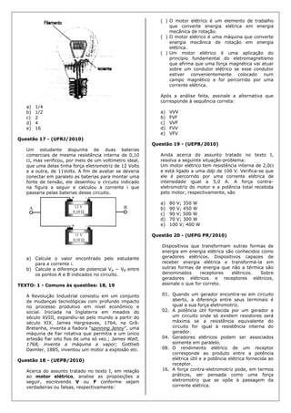 a) 1/4
b) 1/2
c) 2
d) 4
e) 16
Questão 17 - (UFRJ/2010)
Um estudante dispunha de duas baterias
comerciais de mesma resistência interna de 0,10
, mas verificou, por meio de um voltímetro ideal,
que uma delas tinha força eletromotriz de 12 Volts
e a outra, de 11Volts. A fim de avaliar se deveria
conectar em paralelo as baterias para montar uma
fonte de tensão, ele desenhou o circuito indicado
na figura a seguir e calculou a corrente i que
passaria pelas baterias desse circuito.
a) Calcule o valor encontrado pelo estudante
para a corrente i.
b) Calcule a diferença de potencial VA − VB entre
os pontos A e B indicados no circuito.
TEXTO: 1 - Comuns às questões: 18, 19
A Revolução Industrial consistiu em um conjunto
de mudanças tecnológicas com profundo impacto
no processo produtivo em nível econômico e
social. Iniciada na Inglaterra em meados do
século XVIII, expandiu-se pelo mundo a partir do
século XIX. James Hargreaves, 1764, na Grã-
Bretanha, inventa a fiadora “spinning Jenny”, uma
máquina de fiar rotativa que permitia a um único
artesão fiar oito fios de uma só vez.; James Watt,
1768, inventa a máquina a vapor; Gottlieb
Daimler, 1885, inventou um motor a explosão etc.
Questão 18 - (UEPB/2010)
Acerca do assunto tratado no texto I, em relação
ao motor elétrico, analise as proposições a
seguir, escrevendo V ou F conforme sejam
verdadeiras ou falsas, respectivamente:
( ) O motor elétrico é um elemento de trabalho
que converte energia elétrica em energia
mecânica de rotação.
( ) O motor elétrico é uma máquina que converte
energia mecânica de rotação em energia
elétrica.
( ) Um motor elétrico é uma aplicação do
princípio fundamental do eletromagnetismo
que afirma que uma força magnética vai atuar
sobre um condutor elétrico se esse condutor
estiver convenientemente colocado num
campo magnético e for percorrido por uma
corrente elétrica.
Após a análise feita, assinale a alternativa que
corresponde à sequência correta:
a) VVV
b) FVF
c) VVF
d) FVV
e) VFV
Questão 19 - (UEPB/2010)
Ainda acerca do assunto tratado no texto I,
resolva a seguinte situação-problema:
Um motor elétrico tem resistência interna de 2,0
e está ligado a uma ddp de 100 V. Verifica-se que
ele é percorrido por uma corrente elétrica de
intensidade igual a 5,0 A. A força contra-
eletromotriz do motor e a potência total recebida
pelo motor, respectivamente, são
a) 80 V; 350 W
b) 90 V; 450 W
c) 90 V; 500 W
d) 70 V; 300 W
e) 100 V; 400 W
Questão 20 - (UEPG PR/2010)
Dispositivos que transformam outras formas de
energia em energia elétrica são conhecidos como
geradores elétricos. Dispositivos capazes de
receber energia elétrica e transformá-la em
outras formas de energia que não a térmica são
denominados receptores elétricos. Sobre
geradores elétricos e receptores elétricos,
assinale o que for correto.
01. Quando um gerador encontra-se em circuito
aberto, a diferença entre seus terminais é
igual a sua força eletromotriz.
02. A potência útil fornecida por um gerador a
um circuito onde só existem resistores será
máxima se a resistência equivalente do
circuito for igual à resistência interna do
gerador.
04. Geradores elétricos podem ser associados
somente em paralelo.
08. O rendimento elétrico de um receptor
corresponde ao produto entre a potência
elétrica útil e a potência elétrica fornecida ao
receptor.
16. A força contra-eletromotriz pode, em termos
práticos, ser pensada como uma força
eletromotriz que se opõe à passagem da
corrente elétrica.
 