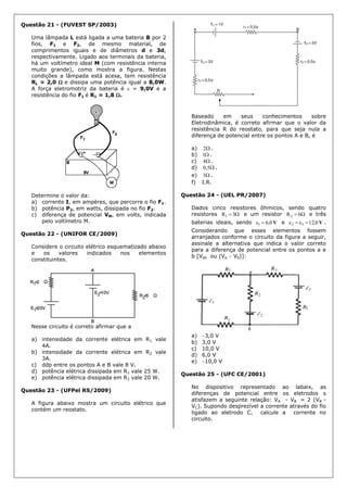 Questão 21 - (FUVEST SP/2003)
Uma lâmpada L está ligada a uma bateria B por 2
fios, F1 e F2, de mesmo material, de
comprimentos iguais e de diâmetros d e 3d,
respectivamente. Ligado aos terminais da bateria,
há um voltímetro ideal M (com resistência interna
muito grande), como mostra a figura. Nestas
condições a lâmpada está acesa, tem resistência
RL = 2,0  e dissipa uma potência igual a 8,0W.
A força eletromotriz da bateria é  = 9,0V e a
resistência do fio F1 é R1 = 1,8 .
Determine o valor da:
a) corrente I, em ampères, que percorre o fio F1.
b) potência P2, em watts, dissipada no fio F2.
c) diferença de potencial VM, em volts, indicada
pelo voltímetro M.
Questão 22 - (UNIFOR CE/2009)
Considere o circuito elétrico esquematizado abaixo
e os valores indicados nos elementos
constituintes.
Nesse circuito é correto afirmar que a
a) intensidade da corrente elétrica em R1 vale
4A.
b) intensidade da corrente elétrica em R2 vale
3A.
c) ddp entre os pontos A e B vale 8 V.
d) potência elétrica dissipada em R1 vale 25 W.
e) potência elétrica dissipada em R2 vale 20 W.
Questão 23 - (UFPel RS/2009)
A figura abaixo mostra um circuito elétrico que
contém um reostato.
Baseado em seus conhecimentos sobre
Eletrodinâmica, é correto afirmar que o valor da
resistência R do reostato, para que seja nula a
diferença de potencial entre os pontos A e B, é
a) 2 .
b) 1 .
c) 4 .
d) 5,0 .
e) 3 .
f) I.R.
Questão 24 - (UEL PR/2007)
Dados cinco resistores ôhmicos, sendo quatro
resistores  3R1 e um resistor  6R2 e três
baterias ideais, sendo V0,61  e V0,1232  .
Considerando que esses elementos fossem
arranjados conforme o circuito da figura a seguir,
assinale a alternativa que indica o valor correto
para a diferença de potencial entre os pontos a e
b [Vab ou (Va  Vb)]:
a) 3,0 V
b) 3,0 V
c) 10,0 V
d) 6,0 V
e) 10,0 V
Questão 25 - (UFC CE/2001)
No dispositivo representado ao labaix, as
diferenças de potencial entre os eletrodos s
atisfazem a seguinte relação: VA - VB = 2 (VB -
VC). Supondo desprezível a corrente através do fio
ligado ao eletrodo C, calcule a corrente no
circuito.
 