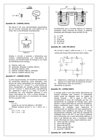 E = 36 V
4,0
8,0
A
B
C
Questão 26 - (UDESC/2010)
Na Figura 5 há uma representação esquemática
de um circuito composto por uma bateria de 12
Volts, fios e uma lâmpada incandescente.
Figura 5
Analise o circuito e assinale a alternativa que
contém, respectivamente, um reservatório de
energia, um transformador de energia e um modo
de transferência de energia.
a) bateria, calor, luz
b) ambiente, lâmpada, trabalho elétrico
c) lâmpada, bateria, calor
d) bateria, trabalho elétrico, lâmpada
e) bateria, trabalho elétrico, fios
Questão 27 - (UNESP/2010)
A pilha esquematizada, de resistência desprezível,
foi construída usando-se, como eletrodos, uma
lâmina de cobre mergulhada em solução aquosa,
contendo íons Cu+2
(1mol.L–1
) e uma lâmina de
zinco mergulhada em solução aquosa contendo
íons Zn+2
(1mol.L–1
). Além da pilha, cuja diferença
de potencial é igual a 1,1 volts, o circuito é
constituído por uma lâmpada pequena e uma
chave interruptora Ch. Com a chave fechada, o
eletrodo de cobre teve um incremento de massa
de 63,5 g após 193s.
Dados:
P = U.i
Carga de um mol de elétrons = 96 500C
Massas molares (g.mol–1
): Zn = 65,4; Cu =
63,5
Cu+2
+ 2 e–
→ Cu
Zn+2
+ 2 e–
→ Zn
Considerando que a corrente elétrica se manteve
constante nesse intervalo de tempo, a potência
dissipada pela lâmpada nesse período foi de:
a) 1,1 mW.
b) 1,1 W.
c) 0,55 mW.
d) 96 500 W.
e) 0,22 mW.
Questão 28 - (UEL PR/2014)
No circuito a seguir, sabe-se que 1 = 2
2 e que
ambas são forças eletromotrizes (fem) ideais.
a) Determine a diferença de potencial entre os
pontos a e b pelo ramo da direita do circuito.
b) Determine o valor da corrente i.
Apresente os cálculos.
Questão 29 - (UFMS/2007)
A energia solar é uma das fontes alternativas de
energia utilizadas pelo homem. A intensidade
média anual da radiação solar na cidade de
Campo Grande – MS é igual a 700 w/m2
considerando 6 horas de irradiação por dia. Um
equipamento de captação de energia solar, para
aquecer a água destinada ao consumo doméstico,
possui rendimento igual a 60%, isto é, 60% da
potência da radiação solar disponível é
transformada em potência útil pelo equipamento.
Considere uma residência que possui um desses
equipamentos instalado, cuja área de captação de
irradiação solar é de 4m2
, e que toda a potência
útil é consumida. Se o custo da energia elétrica no
local é de R$0,60 por kwh, a economia média
anual (365 dias) em reais, nessa residência, será
a) maior que R$ 2 124,00.
b) igual a R$ 551,88.
c) igual a R$ 367,92.
d) menor que R$ 367,92.
e) igual R$ 1 980,00.
Questão 30 - (UEL PR/2011)
 