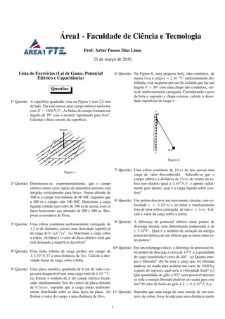 ´
                                 Area1 - Faculdade de Ciˆ ncia e Tecnologia
                                                        e
                                                  Prof: Artur Passos Dias Lima
                                                         21 de marco de 2010
                                                                  ¸


     Lista de Exerc´cios (Lei de Gauss, Potencial
                     ı                                                      6a Quest˜ o: Na Figura 6, uma pequena bola, n˜ o-condutora, de
                                                                                    a                                         a
               El´ trico e Capacitˆ ncia)
                 e                a                                                      massa 1mg e carga q = 2.10−8 C uniformemente dis-
                                                                                         tribu´da, est´ suspensa por um ﬁo isolante que faz um
                                                                                               ı      a
                           Quest˜ es
                                o                                                        angulo θ = 30o com uma chapa n˜ o condutora, ver-
                                                                                         ˆ                                  a
                                                                                         tical, uniformemente carregada. Considerando o peso
                                                                                         da bola e supondo a chapa extensa, calcule a densi-
1a Quest˜ o: A superf´cie quadrada vista na Figura 1 tem 3,2 mm
        a             ı                                                                  dade superﬁcial de carga σ.
             de lado. Ela est´ imersa num campo el´ trico uniforme
                             a                       e
             com E = 1800N/C. As linhas do campo formam um
             angulo de 35o com a normal “apontando para fora”.
             ˆ
             Calcular o ﬂuxo atrav´ s da superf´cie.
                                   e           ı




                                                                                                                Figura 6.

                                                                            7a Quest˜ o: Uma esfera condutora de 10cm de raio possui uma
                                                                                    a
                                    Figura 1.
                                                                                         carga de valor desconhecido. Sabendo-se que o
                                                                                                  e      `
                                                                                         campo el´ trico a distˆ ncia de 15cm do centro da es-
                                                                                                               a
2a Quest˜ o: Determinou-se, experimentalmente, que o campo
        a                                                                                fera tem m´ dulo igual a 3.103 N/C e aponta radial-
                                                                                                    o
             el´ trico numa certa regi˜ o da atmosfera terrestre est´
                e                      a                            a                                              ´
                                                                                         mente para dentro, qual e a carga l´quida sobre a es-
                                                                                                                             ı
             dirigida verticalmente para baixo. Numa altitude de                         fera?
             300 m o campo tem m´ dulo de 60 N/C enquanto que
                                     o
                                                                      a
             a 200 m o campo vale 100 N/C. Determine a carga 8 Quest˜ o:a                Um pr´ ton descreve um movimento circular com ve-
                                                                                                o
             l´quida contida num cubo de 100 m de aresta, com as
              ı                                                                          locidade v = 3.105 m/s ao redor e imediatamente
             faces horizontais nas altitudes de 200 e 300 m. Des-                        fora de uma esfera carregada, de raio r = 1cm. Cal-
             preze a curvatura da Terra.                                                 cule o valor da carga sobre a esfera.

                                                                            9a Quest˜ o: A diferenca de potencial el´ trico entre pontos de
                                                                                    a                ¸                    e
3a Quest˜ o: Uma esfera condutora uniformemente carregada, de
        a
                                                                                         descarga durante uma determinada tempestade e de   ´
             1,2 m de diˆ metro, possui uma densidade superﬁcial
                         a
                                                                                         1, 2.109 V . Qual e o m´ dulo da variacao na energia
                                                                                                             ´    o                ¸˜
             de carga de 8, 1µC/m2 . (a) Determine a carga sobre
                                                                                         potencial el´ trica de um el´ tron que se move entre es-
                                                                                                       e             e
                                ´
             a esfera. (b) Qual e o valor do ﬂuxo el´ trico total que
                                                    e
                                                                                         tes pontos?
             est´ deixando a superf´cie da esfera?
                a                   ı
                                                                        10a Quest˜ o: Em um relˆ mpago t´pico, a diferenca de potencial en-
                                                                                 a               a         ı              ¸
4a Quest˜ o: Uma linha inﬁnita de carga produz um campo de
        a                                                                             tre pontos de descarga e cerca de 109 V e a quantidade
                                                                                                               ´
             4, 5.104 N/C a uma distˆ ncia de 2m. Calcule a den-
                                      a                                                                      ´
                                                                                      de carga transferida e cerca de 30C. (a) Quanta ener-
             sidade linear de carga sobre a linha.                                         ´
                                                                                      gia e liberada? (b) Se toda a carga que foi liberada
                                                                                      pudesse ser usada para acelerar um carro de 1000Kg
5a Quest˜ o: Uma placa met´ lica quadrada de 8 cm de lado e es-
        a                    a                                                        a partir do repouso, qual seria a velocidade ﬁnal? (c)
             pessura desprez´vel tem uma carga total de 6.10−6 C.
                             ı                                                        Que quantidade de gelo a 0o C seria poss´vel derreter
                                                                                                                                ı
             (a) Estime o m´ dulo de E do campo el´ trico locali-
                             o                       e                                se toda a energia liberada pudesse ser usada para este
             zado imediatamente fora do centro da placa distante                      ﬁm? O calor de fus˜ o do gelo e L = 3, 3.105 J/Kg
                                                                                                          a           ´
             de 0, 5mm, supondo que a carga esteja uniforme-
             mente distribu´da sobre as duas faces da placa. (b) 11a Quest˜ o: Suponha que uma carga de uma moeda de um cen-
                           ı                                              a
             Estime o valor do campo a uma distˆ ncia de 30m.
                                               a                               tavo, de cobre, fosse levada para uma distˆ ncia muito
                                                                                                                         a

                                                                        1
 