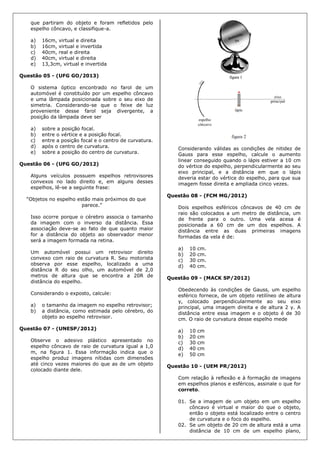 que partiram do objeto e foram refletidos pelo
espelho côncavo, e classifique-a.
a) 16cm, virtual e direita
b) 16cm, virtual e invertida
c) 40cm, real e direita
d) 40cm, virtual e direita
e) 13,3cm, virtual e invertida
Questão 05 - (UFG GO/2013)
O sistema óptico encontrado no farol de um
automóvel é constituído por um espelho côncavo
e uma lâmpada posicionada sobre o seu eixo de
simetria. Considerando-se que o feixe de luz
proveniente desse farol seja divergente, a
posição da lâmpada deve ser
a) sobre a posição focal.
b) entre o vértice e a posição focal.
c) entre a posição focal e o centro de curvatura.
d) após o centro de curvatura.
e) sobre a posição do centro de curvatura.
Questão 06 - (UFG GO/2012)
Alguns veículos possuem espelhos retrovisores
convexos no lado direito e, em alguns desses
espelhos, lê-se a seguinte frase:
“Objetos no espelho estão mais próximos do que
parece.”
Isso ocorre porque o cérebro associa o tamanho
da imagem com o inverso da distância. Essa
associação deve-se ao fato de que quanto maior
for a distância do objeto ao observador menor
será a imagem formada na retina.
Um automóvel possui um retrovisor direito
convexo com raio de curvatura R. Seu motorista
observa por esse espelho, localizado a uma
distância R do seu olho, um automóvel de 2,0
metros de altura que se encontra a 20R de
distância do espelho.
Considerando o exposto, calcule:
a) o tamanho da imagem no espelho retrovisor;
b) a distância, como estimada pelo cérebro, do
objeto ao espelho retrovisor.
Questão 07 - (UNESP/2012)
Observe o adesivo plástico apresentado no
espelho côncavo de raio de curvatura igual a 1,0
m, na figura 1. Essa informação indica que o
espelho produz imagens nítidas com dimensões
até cinco vezes maiores do que as de um objeto
colocado diante dele.
Considerando válidas as condições de nitidez de
Gauss para esse espelho, calcule o aumento
linear conseguido quando o lápis estiver a 10 cm
do vértice do espelho, perpendicularmente ao seu
eixo principal, e a distância em que o lápis
deveria estar do vértice do espelho, para que sua
imagem fosse direita e ampliada cinco vezes.
Questão 08 - (FCM MG/2012)
Dois espelhos esféricos côncavos de 40 cm de
raio são colocados a um metro de distância, um
de frente para o outro. Uma vela acesa é
posicionada a 60 cm de um dos espelhos. A
distância entre as duas primeiras imagens
formadas da vela é de:
a) 10 cm.
b) 20 cm.
c) 30 cm.
d) 40 cm.
Questão 09 - (MACK SP/2012)
Obedecendo às condições de Gauss, um espelho
esférico fornece, de um objeto retilíneo de altura
y, colocado perpendicularmente ao seu eixo
principal, uma imagem direita e de altura 2 y. A
distância entre essa imagem e o objeto é de 30
cm. O raio de curvatura desse espelho mede
a) 10 cm
b) 20 cm
c) 30 cm
d) 40 cm
e) 50 cm
Questão 10 - (UEM PR/2012)
Com relação à reflexão e à formação de imagens
em espelhos planos e esféricos, assinale o que for
correto.
01. Se a imagem de um objeto em um espelho
côncavo é virtual e maior do que o objeto,
então o objeto está localizado entre o centro
de curvatura e o foco do espelho.
02. Se um objeto de 20 cm de altura está a uma
distância de 10 cm de um espelho plano,
 
