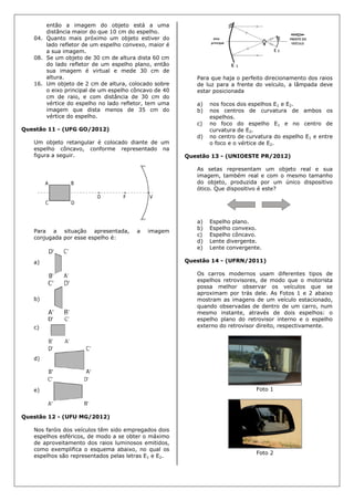 então a imagem do objeto está a uma
distância maior do que 10 cm do espelho.
04. Quanto mais próximo um objeto estiver do
lado refletor de um espelho convexo, maior é
a sua imagem.
08. Se um objeto de 30 cm de altura dista 60 cm
do lado refletor de um espelho plano, então
sua imagem é virtual e mede 30 cm de
altura.
16. Um objeto de 2 cm de altura, colocado sobre
o eixo principal de um espelho côncavo de 40
cm de raio, e com distância de 30 cm do
vértice do espelho no lado refletor, tem uma
imagem que dista menos de 35 cm do
vértice do espelho.
Questão 11 - (UFG GO/2012)
Um objeto retangular é colocado diante de um
espelho côncavo, conforme representado na
figura a seguir.
Para a situação apresentada, a imagem
conjugada por esse espelho é:
a)
b)
c)
d)
e)
Questão 12 - (UFU MG/2012)
Nos faróis dos veículos têm sido empregados dois
espelhos esféricos, de modo a se obter o máximo
de aproveitamento dos raios luminosos emitidos,
como exemplifica o esquema abaixo, no qual os
espelhos são representados pelas letras E1 e E2.
Para que haja o perfeito direcionamento dos raios
de luz para a frente do veículo, a lâmpada deve
estar posicionada
a) nos focos dos espelhos E1 e E2.
b) nos centros de curvatura de ambos os
espelhos.
c) no foco do espelho E1 e no centro de
curvatura de E2.
d) no centro de curvatura do espelho E1 e entre
o foco e o vértice de E2.
Questão 13 - (UNIOESTE PR/2012)
As setas representam um objeto real e sua
imagem, também real e com o mesmo tamanho
do objeto, produzida por um único dispositivo
ótico. Que dispositivo é este?
a) Espelho plano.
b) Espelho convexo.
c) Espelho côncavo.
d) Lente divergente.
e) Lente convergente.
Questão 14 - (UFRN/2011)
Os carros modernos usam diferentes tipos de
espelhos retrovisores, de modo que o motorista
possa melhor observar os veículos que se
aproximam por trás dele. As Fotos 1 e 2 abaixo
mostram as imagens de um veículo estacionado,
quando observadas de dentro de um carro, num
mesmo instante, através de dois espelhos: o
espelho plano do retrovisor interno e o espelho
externo do retrovisor direito, respectivamente.
Foto 1
Foto 2
 