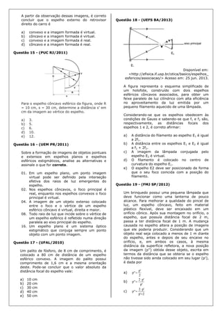 A partir da observação dessas imagens, é correto
concluir que o espelho externo do retrovisor
direito do carro é
a) convexo e a imagem formada é virtual.
b) côncavo e a imagem formada é virtual.
c) convexo e a imagem formada é real.
d) côncavo e a imagem formada é real.
Questão 15 - (PUC RJ/2011)
Para o espelho côncavo esférico da figura, onde R
= 10 cm, s = 30 cm, determine a distância s’ em
cm da imagem ao vértice do espelho.
a) 3.
b) 5.
c) 6.
d) 10.
e) 12.
Questão 16 - (UEM PR/2011)
Sobre a formação de imagens de objetos pontuais
e extensos em espelhos planos e espelhos
esféricos estigmáticos, analise as alternativas e
assinale o que for correto.
01. Em um espelho plano, um ponto imagem
virtual pode ser definido pela interseção
efetiva dos raios de luz emergentes do
espelho.
02. Nos espelhos côncavos, o foco principal é
real, enquanto nos espelhos convexos o foco
principal é virtual.
04. A imagem de um objeto extenso colocado
entre o foco e o vértice de um espelho
esférico côncavo é virtual, direita e maior.
08. Todo raio de luz que incide sobre o vértice de
um espelho esférico é refletido numa direção
paralela ao eixo principal do espelho.
16. Um espelho plano é um sistema óptico
estigmático que conjuga sempre um ponto
objeto com um ponto imagem.
Questão 17 - (UFAL/2010)
Um palito de fósforo, de 8 cm de comprimento, é
colocado a 80 cm de distância de um espelho
esférico convexo. A imagem do palito possui
comprimento de 1,6 cm e a mesma orientação
deste. Pode-se concluir que o valor absoluto da
distância focal do espelho vale:
a) 10 cm
b) 20 cm
c) 30 cm
d) 40 cm
e) 50 cm
Questão 18 - (UEFS BA/2013)
Disponível em:
<http://efisica.if.usp.br/otica/basico/espelhos_
esfericos/associacao/> Acesso em: 25 jun. 2013.
A figura representa o esquema simplificado de
um holofote, construído com dois espelhos
esféricos côncavos associados, para obter um
feixe paralelo de luz cilíndrico com alta eficiência
no aproveitamento da luz emitida por um
pequeno filamento aquecido de uma lâmpada.
Considerando-se que os espelhos obedecem às
condições de Gauss e sabendo-se que f1 e f2 são,
respectivamente, as distâncias focais dos
espelhos 1 e 2, é correto afirmar:
a) A distância do filamento ao espelho E1 é igual
a 2f1.
b) A distância entre os espelhos E1 e E2 é igual
a f1 + 2f2.
c) A imagem da lâmpada conjugada pelo
espelho E2 é virtual.
d) O filamento é colocado no centro de
curvatura do espelho E1.
e) O espelho E2 deve ser posicionado de forma
que o seu foco coincida com a posição do
filamento.
Questão 19 - (FMJ SP/2012)
Um brinquedo possui uma pequena lâmpada que
deve funcionar como uma lanterna de pouco
alcance. Para melhorar a qualidade do pincel de
luz, um espelho côncavo, feito em material
plástico flexível, deve ser encaixado em um
orifício cônico. Após sua montagem no orifício, o
espelho, que possuía distância focal de 2 m,
passa a ter distância focal de 1 m. A mudança
causada no espelho altera a posição de imagens
que ele poderia produzir. Considerando que um
objeto real seja colocado a menos de 1 m diante
do espelho, antes e depois de seu encaixe no
orifício, e, em ambos os casos, à mesma
distância da superfície refletora, a nova posição
da imagem (p’’) obtida desse objeto, escrita em
termos da distância que se obteria se o espelho
não tivesse sido ainda colocado em seu lugar (p’),
é dada por
a)
2
'p
''p 
b)
'p
'p2
''p


c)
2'p
'p2
''p



 