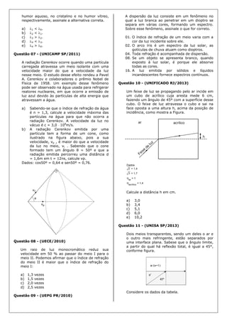 humor aquoso, no cristalino e no humor vítreo,
respectivamente, assinale a alternativa correta.
a) 1 < 0.
b) 2 < 1.
c) 3 > 2.
d) 4 < 3.
e) 4 > 0.
Questão 07 - (UNICAMP SP/2011)
A radiação Cerenkov ocorre quando uma partícula
carregada atravessa um meio isolante com uma
velocidade maior do que a velocidade da luz
nesse meio. O estudo desse efeito rendeu a Pavel
A. Cerenkov e colaboradores o prêmio Nobel de
Física de 1958. Um exemplo desse fenômeno
pode ser observado na água usada para refrigerar
reatores nucleares, em que ocorre a emissão de
luz azul devido às partículas de alta energia que
atravessam a água.
a) Sabendo-se que o índice de refração da água
é n = 1,3, calcule a velocidade máxima das
partículas na água para que não ocorra a
radiação Cerenkov. A velocidade da luz no
vácuo é c = 3,0  108
m/s.
b) A radiação Cerenkov emitida por uma
partícula tem a forma de um cone, como
ilustrado na figura abaixo, pois a sua
velocidade, vp , é maior do que a velocidade
da luz no meio, vl . Sabendo que o cone
formado tem um ângulo θ = 50º e que a
radiação emitida percorreu uma distância d
= 1,6m em t = 12ns, calcule vp.
Dados: cos50º = 0,64 e sen50º = 0,76.
Questão 08 - (UECE/2010)
Um raio de luz monocromático reduz sua
velocidade em 50 % ao passar do meio I para o
meio II. Podemos afirmar que o índice de refração
do meio II é maior que o índice de refração do
meio I:
a) 1,3 vezes
b) 1,5 vezes
c) 2,0 vezes
d) 2,5 vezes
Questão 09 - (UEPG PR/2010)
A dispersão da luz consiste em um fenômeno no
qual a luz branca ao penetrar em um dioptro se
separa em várias cores, formando um espectro.
Sobre esse fenômeno, assinale o que for correto.
01. O índice de refração de um meio varia com a
cor da luz incidente sobre ele.
02. O arco íris é um espectro da luz solar, as
gotículas de chuva atuam como dioptros.
04. Toda refração é acompanhada de dispersão.
08. Se um objeto se apresenta branco, quando
exposto à luz solar, é porque ele absorve
todas as cores.
16. A luz emitida por sólidos e líquidos
incandescentes fornece espectros contínuos.
Questão 10 - (UNIFICADO RJ/2013)
Um feixe de luz se propagando pelo ar incide em
um cubo de acrílico cuja aresta mede 6 cm,
fazendo um ângulo de 45º com a superfície desse
cubo. O feixe de luz atravessa o cubo e sai na
face oposta a uma altura h, acima da posição de
incidência, como mostra a Figura.
Calcule a distância h em cm.
a) 3,0
b) 3,4
c) 5,1
d) 6,0
e) 10,2
Questão 11 - (UNISA SP/2013)
Dois meios transparentes, sendo um deles o ar e
o outro mais refringente, estão separados por
uma interface plana. Sabese que o ângulo limite,
a partir do qual há reflexão total, é igual a 45°,
conforme figura.
Considere os dados da tabela.
 