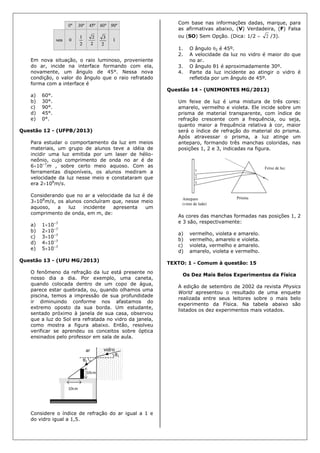 Em nova situação, o raio luminoso, proveniente
do ar, incide na interface formando com ela,
novamente, um ângulo de 45°. Nessa nova
condição, o valor do ângulo que o raio refratado
forma com a interface é
a) 60°.
b) 30°.
c) 90°.
d) 45°.
e) 0°.
Questão 12 - (UFPB/2013)
Para estudar o comportamento da luz em meios
materiais, um grupo de alunos teve a idéia de
incidir uma luz emitida por um laser de hélio-
neônio, cujo comprimento de onda no ar é de
610–7
m , sobre certo meio aquoso. Com as
ferramentas disponíveis, os alunos mediram a
velocidade da luz nesse meio e constataram que
era 2108
m/s.
Considerando que no ar a velocidade da luz é de
3108
m/s, os alunos concluíram que, nesse meio
aquoso, a luz incidente apresenta um
comprimento de onda, em m, de:
a) 110–7
b) 210–7
c) 310–7
d) 410–7
e) 510–7
Questão 13 - (UFU MG/2013)
O fenômeno da refração da luz está presente no
nosso dia a dia. Por exemplo, uma caneta,
quando colocada dentro de um copo de água,
parece estar quebrada, ou, quando olhamos uma
piscina, temos a impressão de sua profundidade
ir diminuindo conforme nos afastamos do
extremo oposto da sua borda. Um estudante,
sentado próximo à janela de sua casa, observou
que a luz do Sol era refratada no vidro da janela,
como mostra a figura abaixo. Então, resolveu
verificar se aprendeu os conceitos sobre óptica
ensinados pelo professor em sala de aula.
Considere o índice de refração do ar igual a 1 e
do vidro igual a 1,5.
Com base nas informações dadas, marque, para
as afirmativas abaixo, (V) Verdadeira, (F) Falsa
ou (SO) Sem Opção. (Dica: 1/2  2 /3).
1. O ângulo 2 é 45º.
2. A velocidade da luz no vidro é maior do que
no ar.
3. O ângulo θ1 é aproximadamente 30º.
4. Parte da luz incidente ao atingir o vidro é
refletida por um ângulo de 45º.
Questão 14 - (UNIMONTES MG/2013)
Um feixe de luz é uma mistura de três cores:
amarelo, vermelho e violeta. Ele incide sobre um
prisma de material transparente, com índice de
refração crescente com a frequência, ou seja,
quanto maior a frequência relativa à cor, maior
será o índice de refração do material do prisma.
Após atravessar o prisma, a luz atinge um
anteparo, formando três manchas coloridas, nas
posições 1, 2 e 3, indicadas na figura.
As cores das manchas formadas nas posições 1, 2
e 3 são, respectivamente:
a) vermelho, violeta e amarelo.
b) vermelho, amarelo e violeta.
c) violeta, vermelho e amarelo.
d) amarelo, violeta e vermelho.
TEXTO: 1 - Comum à questão: 15
Os Dez Mais Belos Experimentos da Física
A edição de setembro de 2002 da revista Physics
World apresentou o resultado de uma enquete
realizada entre seus leitores sobre o mais belo
experimento da Física. Na tabela abaixo são
listados os dez experimentos mais votados.
 