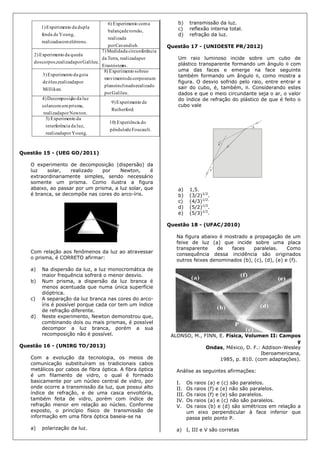 Foucault.depêndulo
doaExperiênci)10
Young.porrealizada
luz,daciainterferên
daoExperiment)5
.Rutherford
deoExperiment9)
Newton.porrealizada
prisma,umcomsolar
luzdaãoDecomposiç4)
Galileu.por
realizadoinclinado,plano
numcorposdemovimento
osobreoExperiment)8
Millikan.
porrealizadaóleo,de
gotadaoExperiment3)
es.Erastósten
porrealizadaTerra,da
nciacircunferêdaMedida7)
Galileu.porrealizadacorpos,dos
quedadaoExperiment2)
Cavendish.por
realizada
torsão,debalança
acomoExperiment)6
elétrons.comrealizado
Young,defenda
dupladaoExperiment1)
Questão 15 - (UEG GO/2011)
O experimento de decomposição (dispersão) da
luz solar, realizado por Newton, é
extraordinariamente simples, sendo necessário
somente um prisma. Como ilustra a figura
abaixo, ao passar por um prisma, a luz solar, que
é branca, se decompõe nas cores do arco-íris.
Com relação aos fenômenos da luz ao atravessar
o prisma, é CORRETO afirmar:
a) Na dispersão da luz, a luz monocromática de
maior frequência sofrerá o menor desvio.
b) Num prisma, a dispersão da luz branca é
menos acentuada que numa única superfície
dióptrica.
c) A separação da luz branca nas cores do arco-
íris é possível porque cada cor tem um índice
de refração diferente.
d) Neste experimento, Newton demonstrou que,
combinando dois ou mais prismas, é possível
decompor a luz branca, porém a sua
recomposição não é possível.
Questão 16 - (UNIRG TO/2013)
Com a evolução da tecnologia, os meios de
comunicação substituíram os tradicionais cabos
metálicos por cabos de fibra óptica. A fibra óptica
é um filamento de vidro, o qual é formado
basicamente por um núcleo central de vidro, por
onde ocorre a transmissão da luz, que possui alto
índice de refração, e de uma casca envoltória,
também feita de vidro, porém com índice de
refração menor em relação ao núcleo. Conforme
exposto, o princípio físico de transmissão de
informação em uma fibra óptica baseia-se na
a) polarização da luz.
b) transmissão da luz.
c) reflexão interna total.
d) refração da luz.
Questão 17 - (UNIOESTE PR/2012)
Um raio luminoso incide sobre um cubo de
plástico transparente formando um ângulo  com
uma das faces e emerge na face seguinte
também formando um ângulo , como mostra a
figura. O desvio sofrido pelo raio, entre entrar e
sair do cubo, é, também, . Considerando estes
dados e que o meio circundante seja o ar, o valor
do índice de refração do plástico de que é feito o
cubo vale
a) 1,5.
b) (3/2)1/2
.
c) (4/3)1/2.
d) (5/2)1/2
.
e) (5/3)1/2
.
Questão 18 - (UFAC/2010)
Na figura abaixo é mostrado a propagação de um
feixe de luz (a) que incide sobre uma placa
transparente de faces paralelas. Como
consequência dessa incidência são originados
outros feixes denominados (b), (c), (d), (e) e (f).
ALONSO, M., FINN, E. Física, Volumen II: Campos
y
Ondas, México, D. F.: Addison-Wesley
Iberoamericana,
1985, p. 810. (com adaptações).
Análise as seguintes afirmações:
I. Os raios (a) e (c) são paralelos.
II. Os raios (f) e (e) não são paralelos.
III. Os raios (f) e (e) são paralelos.
IV. Os raios (a) e (c) não são paralelos.
V. Os raios (b) e (d) são simétricos em relação a
um eixo perpendicular à face inferior que
passa pelo ponto P.
a) I, III e V são corretas
 