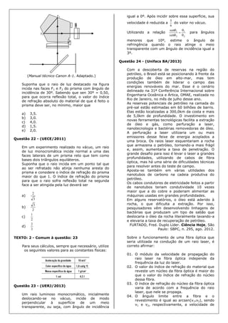 (Manual técnico Canon A-1. Adaptado.)
Suponha que o raio de luz destacado na figura
incida nas faces F1 e F2 do prisma com ângulo de
incidência de 30º. Sabendo que sen 30º = 0,50,
para que ocorra reflexão total, o valor do índice
de refração absoluto do material de que é feito o
prisma deve ser, no mínimo, maior que
a) 3,5.
b) 3,0.
c) 4,0.
d) 1,5.
e) 2,0.
Questão 22 - (UECE/2011)
Em um experimento realizado no vácuo, um raio
de luz monocromática incide normal a uma das
faces laterais de um prisma reto que tem como
bases dois triângulos equiláteros.
Suponha que o raio incida em um ponto tal que
ao ser refratado não atinja nenhuma aresta do
prisma e considere o índice de refração do prisma
maior do que 1. O índice de refração do prisma
para que o raio sofra reflexão total na segunda
face a ser atingida pela luz deverá ser
a)
3
2
b)
2
3
c)
2
1
d)
3
2
TEXTO: 2 - Comum à questão: 23
Para seus cálculos, sempre que necessário, utilize
os seguintes valores para as constantes físicas:
Questão 23 - (UERJ/2013)
Um raio luminoso monocromático, inicialmente
deslocando-se no vácuo, incide de modo
perpendicular à superfície de um meio
transparente, ou seja, com ângulo de incidência
igual a 0º. Após incidir sobre essa superfície, sua
velocidade é reduzida a
6
5
do valor no vácuo.
Utilizando a relação
2
1
2
1
sen
sen





para ângulos
menores que 10º, estime o ângulo de
refringência quando o raio atinge o meio
transparente com um ângulo de incidência igual a
3º.
Questão 24 - (Unifacs BA/2013)
Com a descoberta de reservas na região do
petróleo, o Brasil está se posicionando à frente da
produção de óleo em alto-mar, mas tem
condições também de liderar o campo das
energias renováveis do mar. Esse é o cenário
delineado na 31ª Conferência Internacional sobre
Engenharia Oceânica e Ártica, OMAE, realizada no
Rio de Janeiro, no mês de julho desse ano.
As reservas potenciais de petróleo na camada do
pré-sal estão estimadas em 60 bilhões de barris.
Elas estão localizadas a 300,0km da costa e mais
de 5,0km de profundidade. O investimento em
novas ferramentas tecnológicas facilita a extração
de óleo e gás, como perfuração a laser,
nanotecnologia e bactérias removedoras de óleo.
A perfuração a laser utilizaria um ou mais
emissores desse feixe de energia acoplados a
uma broca. Os raios laser esquentariam a rocha
que armazena o petróleo, tornando-a mais frágil
e, assim, aumentaria a taxa de penetração. O
grande desafio para isso é levar o laser a grandes
profundidades, utilizando de cabos de fibra
óptica, mas há uma série de dificuldades técnicas
para resolver antes do teste de campo.
Aposta-se também em várias utilidades dos
nanotubos de carbono na cadeia produtiva do
petróleo.
Os cabos condutores de eletricidade feitos a partir
de nanotubos teriam condutividade 10 vezes
maior que a do cobre e poderiam alimentar as
máquinas usadas em grandes profundidades.
Em alguns reservatórios, o óleo está aderido à
rocha, o que dificulta a extração. Por isso,
pesquisadores vêm desenvolvendo linhagens de
bactérias que produzam um tipo de sabão que
deslocaria o óleo da rocha literalmente lavando-a
e elevaria a taxa de recuperação de petróleo.
FURTADO, Fred. Duplo Líder. Ciência Hoje, São
Paulo: SBPC, n. 295, ago. 2012.
Sobre o funcionamento de uma fibra óptica que
seria utilizada na condução de um raio laser, é
correto afirmar:
01. O módulo da velocidade de propagação do
raio laser na fibra óptica independe da
frequência da luz do laser.
02. O valor do índice de refração do material que
reveste um núcleo da fibra óptica é maior do
que o valor do índice de refração do núcleo
dessa fibra.
03. O índice de refração do núcleo da fibra óptica
varia de acordo com a frequência do raio
laser, que nele se propaga.
04. O ângulo limite entre a fibra e o
revestimento é igual ao arcsen(v1.v2), sendo
v1 e v2, respectivamente, a velocidade de
 