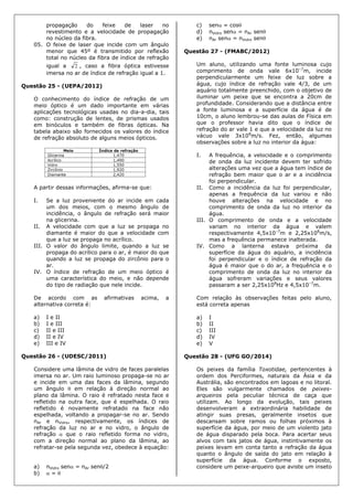 propagação do feixe de laser no
revestimento e a velocidade de propagação
no núcleo da fibra.
05. O feixe de laser que incide com um ângulo
menor que 45º é transmitido por reflexão
total no núcleo da fibra de índice de refração
igual a 2 , caso a fibra óptica estivesse
imersa no ar de índice de refração igual a 1.
Questão 25 - (UEPA/2012)
O conhecimento do índice de refração de um
meio óptico é um dado importante em várias
aplicações tecnológicas usadas no dia-a-dia, tais
como: construção de lentes, de prismas usados
em binóculos e também de fibras ópticas. Na
tabela abaixo são fornecidos os valores do índice
de refração absoluto de alguns meios ópticos.
A partir dessas informações, afirma-se que:
I. Se a luz proveniente do ar incide em cada
um dos meios, com o mesmo ângulo de
incidência, o ângulo de refração será maior
na glicerina.
II. A velocidade com que a luz se propaga no
diamante é maior do que a velocidade com
que a luz se propaga no acrílico.
III. O valor do ângulo limite, quando a luz se
propaga do acrílico para o ar, é maior do que
quando a luz se propaga do zircônio para o
ar.
IV. O índice de refração de um meio óptico é
uma característica do meio, e não depende
do tipo de radiação que nele incide.
De acordo com as afirmativas acima, a
alternativa correta é:
a) I e II
b) I e III
c) II e III
d) II e IV
e) III e IV
Questão 26 - (UDESC/2011)
Considere uma lâmina de vidro de faces paralelas
imersa no ar. Um raio luminoso propaga-se no ar
e incide em uma das faces da lâmina, segundo
um ângulo  em relação à direção normal ao
plano da lâmina. O raio é refratado nesta face e
refletido na outra face, que é espelhada. O raio
refletido é novamente refratado na face não
espelhada, voltando a propagar-se no ar. Sendo
nAr e nVidro, respectivamente, os índices de
refração da luz no ar e no vidro, o ângulo de
refração  que o raio refletido forma no vidro,
com a direção normal ao plano da lâmina, ao
refratar-se pela segunda vez, obedece à equação:
a) nVidro sen = nAr sen/2
b)  = 
c) sen = cos
d) nVidro sen = nAr sen
e) nAr sen = nVidro sen
Questão 27 - (FMABC/2012)
Um aluno, utilizando uma fonte luminosa cujo
comprimento de onda vale 6x10–7
m, incide
perpendicularmente um feixe de luz sobre a
água, cujo índice de refração vale 4/3, de um
aquário totalmente preenchido, com o objetivo de
iluminar um peixe que se encontra a 20cm de
profundidade. Considerando que a distância entre
a fonte luminosa e a superfície da água é de
10cm, o aluno lembrou-se das aulas de Física em
que o professor havia dito que o índice de
refração do ar vale 1 e que a velocidade da luz no
vácuo vale 3x108
m/s. Fez, então, algumas
observações sobre a luz no interior da água:
I. A frequência, a velocidade e o comprimento
de onda da luz incidente devem ter sofrido
alterações uma vez que a água tem índice de
refração bem maior que o ar e a incidência
foi perpendicular.
II. Como a incidência da luz foi perpendicular,
apenas a frequência da luz variou e não
houve alterações na velocidade e no
comprimento de onda da luz no interior da
água.
III. O comprimento de onda e a velocidade
variam no interior da água e valem
respectivamente 4,5x10–7
m e 2,25x108
m/s,
mas a frequência permanece inalterada.
IV. Como a lanterna estava próxima da
superfície da água do aquário, a incidência
foi perpendicular e o índice de refração da
água é maior que o do ar, a frequência e o
comprimento de onda da luz no interior da
água sofreram variações e seus valores
passaram a ser 2,25x108
Hz e 4,5x10–7
m.
Com relação às observações feitas pelo aluno,
está correta apenas
a) I
b) II
c) III
d) IV
e) V
Questão 28 - (UFG GO/2014)
Os peixes da família Toxotidae, pertencentes à
ordem dos Perciformes, naturais da Ásia e da
Austrália, são encontrados em lagoas e no litoral.
Eles são vulgarmente chamados de peixes-
arqueiros pela peculiar técnica de caça que
utilizam. Ao longo da evolução, tais peixes
desenvolveram a extraordinária habilidade de
atingir suas presas, geralmente insetos que
descansam sobre ramos ou folhas próximos à
superfície da água, por meio de um violento jato
de água disparado pela boca. Para acertar seus
alvos com tais jatos de água, instintivamente os
peixes levam em conta tanto a refração da água
quanto o ângulo de saída do jato em relação à
superfície da água. Conforme o exposto,
considere um peixe-arqueiro que aviste um inseto
 