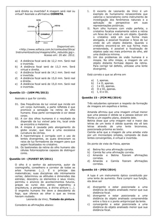 será direita ou invertida? A imagem será real ou
virtual? Assinale a afirmativa CORRETA.
Disponível em:
<http://www.sofisica.com.br/conteudos/Otica/
Instrumentosoticos/imagens/olho_reduzido.jpg>.
Acesso em: 20 abr. 2012.
a) A distância focal será de 12,2 mm. Será real
e invertida.
b) A distância focal será de 13,3 mm. Será
virtual e direita.
c) A distância focal será de 14,1 mm. Será real
e invertida.
d) A distância focal será de 15,0 mm. Será real
e direita.
e) A distância focal será de 15,0 mm. Será real
e invertida.
Questão 13 - (UEM PR/2012)
Assinale o que for correto.
01. Das frequências da luz visível que incide em
um corpo iluminado, a parte refletida é que
promove a sensação na retina do olho
humano. Essa parte corresponde à cor desse
corpo.
02. A cor dos olhos humanos é o resultado da
dispersão da luz visível pela íris, local onde
se encontra a melanina.
04. A miopia é causada pelo alongamento do
globo ocular, que leva a uma excessiva
curvatura da córnea.
08. A hipermetropia é corrigida com o uso de
lentes divergentes, as quais direcionam os
raios de luz formadores da imagem para que
sejam focalizados no cristalino.
16. Os bastonetes da retina do olho humano são
células fotorreceptoras capazes de distinguir
cores.
Questão 14 - (FUVEST SP/2011)
O olho é o senhor da astronomia, autor da
cosmografia, conselheiro e corretor de todas as
artes humanas (...). É o príncipe das
matemáticas; suas disciplinas são intimamente
certas; determinou as altitudes e dimensões das
estrelas; descobriu os elementos e seus níveis;
permitiu o anúncio de acontecimentos futuros,
graças ao curso dos astros; engendrou a
arquitetura, a perspectiva, a divina pintura (...).
O engenho humano lhe deve a descoberta do
fogo, que oferece ao olhar o que as trevas
haviam roubado.
Leonardo da Vinci, Tratado da pintura.
Considere as afirmações abaixo:
I. O excerto de Leonardo da Vinci é um
exemplo do humanismo renascentista que
valoriza o racionalismo como instrumento de
investigação dos fenômenos naturais e a
aplicação da perspectiva em suas
representações pictóricas.
II. Num olho humano com visão perfeita, o
cristalino focaliza exatamente sobre a retina
um feixe de luz vindo de um objeto. Quando
o cristalino está em sua forma mais
alongada, é possível focalizar o feixe de luz
vindo de um objeto distante. Quando o
cristalino encontra-se em sua forma mais
arredondada, é possível a focalização de
objetos cada vez mais próximos do olho, até
uma distância mínima.
III. Um dos problemas de visão humana é a
miopia. No olho míope, a imagem de um
objeto distante formase depois da retina.
Para corrigir tal defeito, utilizase uma lente
divergente.
Está correto o que se afirma em
a) I, apenas.
b) I e II, apenas.
c) I e III, apenas.
d) II e III, apenas.
e) I, II e III.
Questão 15 - (FCM MG/2014)
Três estudantes opinaram a respeito da formação
de imagens em espelhos e lentes.
Amanda afirmou que uma imagem virtual menor
que uma pessoa é obtida se a pessoa estiver em
frente a um espelho plano, distante dele.
Betina disse que uma imagem real e maior das
letras de um texto é obtida quando ela vê tais
letras através de uma lente biconvexa,
posicionada próxima ao texto.
Camila acha que a imagem de uma ameba vista
por um microscópio simples, composto de duas
lentes convergentes, é virtual e invertida.
Do ponto de vista da Física, apenas
a) Betina fez uma afirmação correta.
b) Camila fez uma afirmação correta.
c) Amanda e Betina fizeram afirmações
corretas.
d) Amanda e Camila fizeram afirmações
corretas.
Questão 16 - (FGV/2014)
A lupa é um instrumento óptico constituído por
uma lente de aumento. Para cumprir sua função,
ela deve ser
a) divergente e estar posicionada a uma
distância do objeto analisado menor que sua
distância focal.
b) divergente e estar posicionada a uma
distância do objeto analisado compreendida
entre o foco e o ponto antiprincipal da lente.
c) convergente e estar posicionada a uma
distância do objeto analisado menor que sua
distância focal.
 