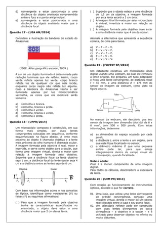 d) convergente e estar posicionada a uma
distância do objeto analisado compreendida
entre o foco e o ponto antiprincipal.
e) convergente e estar posicionada a uma
distância do objeto analisado maior que a
distância focal.
Questão 17 - (UEA AM/2014)
Considere a ilustração da bandeira do estado do
Amazonas:
(IBGE. Atlas geográfico escolar, 2009.)
A cor de um objeto iluminado é determinada pela
radiação luminosa que ele reflete. Assim, corpo
verde reflete apenas luz verde, corpo branco
reflete luz de qualquer cor que nele incide,
enquanto corpo negro não reflete luz alguma.
Caso a bandeira do Amazonas venha a ser
iluminada apenas por luz monocromática
vermelha, as cores que ela mostrará serão
somente
a) vermelha e branca.
b) vermelha, branca e preta.
c) vermelha e verde.
d) vermelha, branca e verde.
e) vermelha e preta.
Questão 18 - (UFPR/2014)
Um microscópio composto é constituído, em sua
forma mais simples, por duas lentes
convergentes colocadas em sequência, conforme
esquematizado na figura abaixo. A lente mais
próxima ao objeto é chamada objetiva e a lente
mais próxima ao olho humano é chamada ocular.
A imagem formada pela objetiva é real, maior e
invertida, e serve como objeto para a ocular, que
forma uma imagem virtual, direita e maior com
relação à imagem formada pela objetiva.
Suponha que a distância focal da lente objetiva
seja 1 cm, a distância focal da lente ocular seja 4
cm e a distância entre as lentes seja de 6 cm.
Com base nas informações acima e nos conceitos
de Óptica, identifique como verdadeiras (V) ou
falsas (F) as seguintes afirmativas:
( ) Para que a imagem formada pela objetiva
tenha as características especificadas no
enunciado, o objeto deve estar a uma
distância maior que 2 cm dessa lente.
( ) Supondo que o objeto esteja a uma distância
de 1,5 cm da objetiva, a imagem formada
por esta lente estará a 3 cm dela.
( ) A imagem final formada por este microscópio
é virtual, invertida e maior em relação ao
objeto.
( ) A imagem formada pela objetiva deve estar
a uma distância maior que 4 cm da ocular.
Assinale a alternativa que apresenta a sequência
correta, de cima para baixo.
a) V – F – F – V.
b) F – V – V – F.
c) V – V – F – F.
d) F – F – V – V.
e) F – V – V – V.
Questão 19 - (FUVEST SP/2014)
Um estudante construiu um microscópio ótico
digital usando uma webcam, da qual ele removeu
a lente original. Ele preparou um tubo adaptador
e fixou uma lente convergente, de distância focal
f = 50 mm, a uma distância d = 175 mm do
sensor de imagem da webcam, como visto na
figura abaixo.
No manual da webcam, ele descobriu que seu
sensor de imagem tem dimensão total útil de 6 x
6 mm2
, com 500 x 500 pixels. Com estas
informações, determine
a) as dimensões do espaço ocupado por cada
pixel;
b) a distância L entre a lente e um objeto, para
que este fique focalizado no sensor;
c) o diâmetro máximo D que uma pequena
esfera pode ter, para que esteja
integralmente dentro do campo visual do
microscópio, quando focalizada.
Note e adote:
Pixel é a menor componente de uma imagem
digital.
Para todos os cálculos, desconsidere a espessura
da lente.
Questão 20 - (UEM PR/2013)
Com relação ao funcionamento de instrumentos
ópticos, assinale o que for correto.
01. Uma lupa, que utiliza uma lente convergente
de grande convergência, conjuga uma
imagem virtual, direita e maior de um objeto
real colocado entre a lupa e seu plano focal.
02. Um telescópio refletor pode ser construído
com duas lentes divergentes de baixa
divergência – a objetiva e a ocular – e é
utilizado para observar objetos no infinito ou
muito distantes.
 