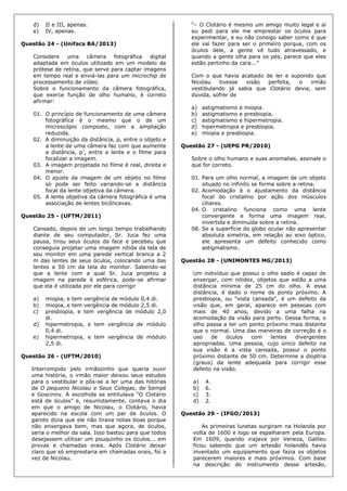 d) II e III, apenas.
e) IV, apenas.
Questão 24 - (Unifacs BA/2013)
Considere uma câmera fotográfica digital
adaptada em óculos utilizado em um modelo de
prótese de retina, que serve para captar imagens
em tempo real e enviá-las para um microchip de
processamento de vídeo.
Sobre o funcionamento da câmera fotográfica,
que exerce função de olho humano, é correto
afirmar:
01. O princípio de funcionamento de uma câmera
fotográfica é o mesmo que o de um
microscópio composto, com a ampliação
reduzida.
02. A diminuição da distância, p, entre o objeto e
a lente de uma câmera faz com que aumente
a distância, p’, entre a lente e o filme para
focalizar a imagem.
03. A imagem projetada no filme é real, direita e
menor.
04. O ajuste da imagem de um objeto no filme
só pode ser feito variando-se a distância
focal da lente objetiva da câmera.
05. A lente objetiva da câmera fotográfica é uma
associação de lentes bicôncavas.
Questão 25 - (UFTM/2011)
Cansado, depois de um longo tempo trabalhando
diante de seu computador, Sr. Juca fez uma
pausa, tirou seus óculos da face e pecebeu que
conseguia projetar uma imagem nítida da tela de
seu monitor em uma parede vertical branca a 2
m das lentes de seus óculos, colocando uma das
lentes a 50 cm da tela do monitor. Sabendo-se
que a lente com a qual Sr. Juca projetou a
imagem na parede é esférica, pode-se afirmar
que ela é utilizada por ele para corrigir
a) miopia, e tem vergência de módulo 0,4 di.
b) miopia, e tem vergência de módulo 2,5 di.
c) presbiopia, e tem vergência de módulo 2,0
di.
d) hipermetropia, e tem vergência de módulo
0,4 di.
e) hipermetropia, e tem vergência de módulo
2,5 di.
Questão 26 - (UFTM/2010)
Interrompido pelo irmãozinho que queria ouvir
uma história, o irmão maior deixou seus estudos
para o vestibular e pôs-se a ler uma das hitórias
de O pequeno Nicolau e Seus Colegas, de Sempé
e Goscinny. A escolhida se entitulava “O Clotário
está de óculos” e, resumidamente, contava o dia
em que o amigo de Nicolau, o Clotário, havia
aparecido na escola com um par de óculos. O
garoto dizia que ele não tirava notas boas porque
não enxergava bem, mas que agora, de óculos,
seria o melhor da sala. Isso bastou para que todos
desejassem utilizar um pouquinho os óculos... em
provas e chamadas orais. Após Clotário deixar
claro que só emprestaria em chamadas orais, foi a
vez de Nicolau.
“– O Clotário é mesmo um amigo muito legal e aí
eu pedi para ele me emprestar os óculos para
experimentar, e eu não consigo saber como é que
ele vai fazer para ser o primeiro porque, com os
óculos dele, a gente vê tudo atravessado, e
quando a gente olha para os pés, parece que eles
estão pertinho da cara...”
Com o que havia acabado de ler e supondo que
Nicolau tivesse visão perfeita, o irmão
vestibulando já sabia que Clotário devia, sem
dúvida, sofrer de
a) astigmatismo e miopia.
b) astigmatismo e presbiopia.
c) astigmatismo e hipermetropia.
d) hipermetropia e presbiopia.
e) miopia e presbiopia.
Questão 27 - (UEPG PR/2010)
Sobre o olho humano e suas anomalias, assinale o
que for correto.
01. Para um olho normal, a imagem de um objeto
situado no infinito se forma sobre a retina.
02. Acomodação é o ajustamento da distância
focal do cristalino por ação dos músculos
ciliares.
04. O cristalino funciona como uma lente
convergente e forma uma imagem real,
invertida e diminuída sobre a retina.
08. Se a superfície do globo ocular não apresentar
absoluta simetria, em relação ao eixo óptico,
ele apresenta um defeito conhecido como
astigmatismo.
Questão 28 - (UNIMONTES MG/2013)
Um indivíduo que possui o olho sadio é capaz de
enxergar, com nitidez, objetos que estão a uma
distância mínima de 25 cm do olho. A essa
distância, é dado o nome de ponto próximo. A
presbiopia, ou "vista cansada", é um defeito da
visão que, em geral, aparece em pessoas com
mais de 40 anos, devido a uma falha na
acomodação da visão para perto. Dessa forma, o
olho passa a ter um ponto próximo mais distante
que o normal. Uma das maneiras de correção é o
uso de óculos com lentes divergentes
apropriadas. Uma pessoa, cujo único defeito na
sua visão é a vista cansada, possui o ponto
próximo distante de 50 cm. Determine a dioptria
(graus) da lente adequada para corrigir esse
defeito na visão.
a) 4.
b) 6.
c) 3.
d) 2.
Questão 29 - (IFGO/2013)
As primeiras lunetas surgiram na Holanda por
volta de 1600 e logo se espalharam pela Europa.
Em 1609, quando viajava por Veneza, Galileu
ficou sabendo que um artesão holandês havia
inventado um equipamento que fazia os objetos
parecerem maiores e mais próximos. Com base
na descrição do instrumento desse artesão,
 