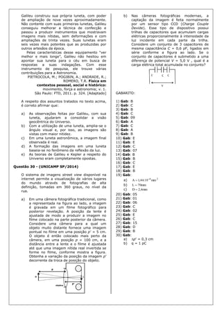Galileu construiu sua própria luneta, com poder
de ampliação de nove vezes aproximadamente.
Não contente com suas primeiras lunetas, Galileu
conseguiu melhorar a técnica de confecção e
passou a produzir instrumentos que mostravam
imagens mais nítidas, sem deformações e com
ampliações de trinta vezes. Suas lunetas eram
seis vezes mais potentes que as produzidas por
outros artesãos da época.
Pelas características desse equipamento “ver
melhor e mais longe”, Galileu não hesitou em
apontar sua luneta para o céu em busca de
respostas a suas indagações. Com esse
instrumento de pesquisa, ele trouxe várias
contribuições para a Astronomia.
PIETROCOLA, M.; POGIBIN, A.; ANDRADE, R.;
ROMERO, T.R. Física em
contextos pessoal, social e histórico:
movimento, força e astronomia; v. 1.
São Paulo: FTD, 2011. p. 324. [Adaptado]
A respeito dos assuntos tratados no texto acima,
é correto afirmar que:
a) As observações feitas por Galileu, com sua
luneta, ajudaram a consolidar a visão
geocêntrica do Universo.
b) Com a utilização de uma luneta, amplia-se o
ângulo visual e, por isso, as imagens são
vistas com maior nitidez.
c) Em uma luneta astronômica, a imagem final
observada é real.
d) A formação das imagens em uma luneta
baseia-se no fenômeno da reflexão da luz.
e) As teorias de Galileu e Kepler a respeito do
Universo eram completamente opostas.
Questão 30 - (UNICAMP SP/2014)
O sistema de imagens street view disponível na
internet permite a visualização de vários lugares
do mundo através de fotografias de alta
definição, tomadas em 360 graus, no nível da
rua.
a) Em uma câmera fotográfica tradicional, como
a representada na figura ao lado, a imagem
é gravada em um filme fotográfico para
posterior revelação. A posição da lente é
ajustada de modo a produzir a imagem no
filme colocado na parte posterior da câmera.
Considere uma câmera para a qual um
objeto muito distante fornece uma imagem
pontual no filme em uma posição p’ = 5 cm.
O objeto é então colocado mais perto da
câmera, em uma posição p = 100 cm, e a
distância entre a lente e o filme é ajustada
até que uma imagem nítida real invertida se
forme no filme, conforme mostra a figura.
Obtenha a variação da posição da imagem p’
decorrente da troca de posição do objeto.
b) Nas câmeras fotográficas modernas, a
captação da imagem é feita normalmente
por um sensor tipo CCD (Charge Couple
Devide). Esse tipo de dispositivo possui
trilhas de capacitores que acumulam cargas
elétricas proporcionalmente à intensidade da
luz incidente em cada parte da trilha.
Considere um conjunto de 3 capacitores de
mesma capacitância C = 0,6 pF, ligados em
série conforme a figura ao lado. Se o
conjunto de capacitores é submetido a uma
diferença de potencial V = 5,0 V , qual é a
carga elétrica total acumulada no conjunto?
GABARITO:
1) Gab: B
2) Gab: C
3) Gab: B
4) Gab: C
5) Gab: 09
6) Gab: A
7) Gab: C
8) Gab: A
9) Gab: B
10) Gab: E
11) Gab: E
12) Gab: C
13) Gab: 07
14) Gab: B
15) Gab: B
16) Gab: C
17) Gab: E
18) Gab: B
19) Gab:
a) 24
mm10.44,1A 

b) mm70L 
c) mm4,2D 
20) Gab: 05
21) Gab: 01
22) Gab: 06
23) Gab: C
24) Gab: 02
25) Gab: E
26) Gab: C
27) Gab: 15
28) Gab: D
29) Gab: B
30) Gab:
a) p' = 0,3 cm
b) q = 1 pC
 