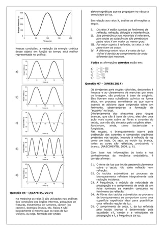 Nessas condições, a variação da energia cinética
desse objeto em função do tempo está melhor
representada no gráfico:
a)
b)
c)
d)
e)
Questão 06 - (ACAFE SC/2014)
Na medicina os raios X são utilizados nas análises
das condições dos órgãos internos, pesquisas de
fraturas, tratamento de tumores, câncer (ou
cancro), doenças ósseas, etc. Raios X são
basicamente o mesmo que os raios de luz
visíveis, ou seja, formado por ondas
eletromagnéticas que se propagam no vácuo à
velocidade da luz.
Em relação aos raios X, analise as afirmações a
seguir.
I. Os raios X estão sujeitos ao fenômeno da
reflexão, refração, difração e interferência.
II. Sua penetrância nos materiais é relevante,
pois todas as substâncias são penetradas
pelos raios X em maior ou menor grau.
III. Por estar sujeito à reflexão, os raios X não
pene tram os ossos.
IV. A diferença entre raios X e raios de luz
visível é devida ao comprimento de onda
diferente dos mesmos.
Todas as afirmações corretas estão em:
a) I - II - III
b) I - II - IV
c) II - III
d) III - IV
Questão 07 - (UNEB/2014)
Os alvejantes para roupas coloridas, destinados à
limpeza e ao clareamento de manchas por meio
de lavagem, são produtos à base de oxigênio.
Eles liberam essa substância química na forma
ativa, em processo semelhante ao que ocorre
quando se adiciona água oxigenada sobre um
ferimento, observando-se a formação de
“espuma” no local.
Diferentemente dos alvejantes para roupas
brancas, que são à base de cloro, eles têm uma
ação mais suave sobre as fibras e corantes do
tecido, que não são afetados pelo oxigênio ativo.
Funcionam, ainda, como bactericidas e
fungicidas.
Nas roupas, o branqueamento ocorre pela
destruição dos corantes e compostos orgânicos
presentes nos tecidos, levando à reflexão da luz
como um todo. Ou seja, ao incidir luz branca,
todas as cores são refletidas, produzindo o
branco. (NASCIMENTO. 2009. p. 6).
Com base nas informações do texto e nos
conhecimentos da mecânica ondulatória, é
correto afirmar:
01. O feixe de luz que incide perpendicularmente
sobre o tecido não sofre reflexão nem
refração.
02. Os tecidos submetidos ao processo de
branqueamento refletem integralmente toda
radiação incidente.
03. A frequência, o módulo da velocidade de
propagação e o comprimento de onda de um
feixe luminoso se mantêm constante no
fenômeno de reflexão.
04. As fibras dos tecidos submetidos ao processo
de branqueamento se comportam como uma
superfície espelhada ideal para possibilitar
uma reflexão regular da luz.
05. O comprimento de onda, , da luz refletida
pelo tecido branco é determinado pela
igualdade v.f, sendo v a velocidade de
propagação e f, a frequência da luz.
 