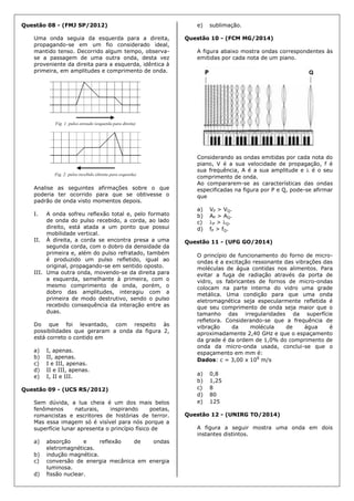 Questão 08 - (FMJ SP/2012)
Uma onda seguia da esquerda para a direita,
propagando-se em um fio considerado ideal,
mantido tenso. Decorrido algum tempo, observa-
se a passagem de uma outra onda, desta vez
proveniente da direita para a esquerda, idêntica à
primeira, em amplitudes e comprimento de onda.
Analise as seguintes afirmações sobre o que
poderia ter ocorrido para que se obtivesse o
padrão de onda visto momentos depois.
I. A onda sofreu reflexão total e, pelo formato
de onda do pulso recebido, a corda, ao lado
direito, está atada a um ponto que possui
mobilidade vertical.
II. À direita, a corda se encontra presa a uma
segunda corda, com o dobro da densidade da
primeira e, além do pulso refratado, também
é produzido um pulso refletido, igual ao
original, propagando-se em sentido oposto.
III. Uma outra onda, movendo-se da direita para
a esquerda, semelhante à primeira, com o
mesmo comprimento de onda, porém, o
dobro das amplitudes, interagiu com a
primeira de modo destrutivo, sendo o pulso
recebido consequência da interação entre as
duas.
Do que foi levantado, com respeito às
possibilidades que geraram a onda da figura 2,
está correto o contido em
a) I, apenas.
b) II, apenas.
c) I e III, apenas.
d) II e III, apenas.
e) I, II e III.
Questão 09 - (UCS RS/2012)
Sem dúvida, a lua cheia é um dos mais belos
fenômenos naturais, inspirando poetas,
romancistas e escritores de histórias de terror.
Mas essa imagem só é visível para nós porque a
superfície lunar apresenta o princípio físico de
a) absorção e reflexão de ondas
eletromagnéticas.
b) indução magnética.
c) conversão de energia mecânica em energia
luminosa.
d) fissão nuclear.
e) sublimação.
Questão 10 - (FCM MG/2014)
A figura abaixo mostra ondas correspondentes às
emitidas por cada nota de um piano.
Considerando as ondas emitidas por cada nota do
piano, V é a sua velocidade de propagação, f é
sua frequência, A é a sua amplitude e  é o seu
comprimento de onda.
Ao compararem-se as características das ondas
especificadas na figura por P e Q, pode-se afirmar
que
a) VP > VQ.
b) AP > AQ.
c) P > Q.
d) fP > fQ.
Questão 11 - (UFG GO/2014)
O princípio de funcionamento do forno de micro-
ondas é a excitação ressonante das vibrações das
moléculas de água contidas nos alimentos. Para
evitar a fuga de radiação através da porta de
vidro, os fabricantes de fornos de micro-ondas
colocam na parte interna do vidro uma grade
metálica. Uma condição para que uma onda
eletromagnética seja especularmente refletida é
que seu comprimento de onda seja maior que o
tamanho das irregularidades da superfície
refletora. Considerando-se que a frequência de
vibração da molécula de água é
aproximadamente 2,40 GHz e que o espaçamento
da grade é da ordem de 1,0% do comprimento de
onda da micro-onda usada, conclui-se que o
espaçamento em mm é:
Dados: c = 3,00 x 108
m/s
a) 0,8
b) 1,25
c) 8
d) 80
e) 125
Questão 12 - (UNIRG TO/2014)
A figura a seguir mostra uma onda em dois
instantes distintos.
 