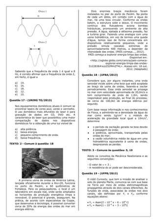 Sabendo que a frequência da onda 1 é igual a 8
Hz, é correto afirmar que a frequência da onda 2,
em hertz, é igual a
a) 14.
b) 16.
c) 18.
d) 12.
e) 10.
Questão 17 - (UNIRG TO/2013)
Nos equipamentos domésticos atuais é comum se
encontrar lasers de cores azul, verde e vermelho.
O uso doméstico mais difundido do laser é para
gravação de dados em CD, DVD etc. A
característica do laser que possibilitou uma maior
compactação de dados nos dispositivos
domésticos foi a obtenção de uma luz visível de
a) alta potência.
b) baixa energia.
c) pequeno comprimento de onda.
d) baixa frequência.
TEXTO: 2 - Comum à questão: 18
A primeira usina de ondas da América Latina,
lançada oficialmente durante a Rio+20, funciona
no porto do Pecém, a 60 quilômetros de
Fortaleza. Para os pesquisadores, o local é um
laboratório em escala real, onde serão ampliados
os horizontes da produção energética limpa e
renovável. O potencial é grande, asseguram. Na
prática, de acordo com especialistas da Coppe,
que desenvolve a tecnologia, é possível converter
cerca de 20% da energia das ondas do mar em
energia elétrica.
Dois enormes braços mecânicos foram
instalados no píer do porto do Pecém. Na ponta
de cada um deles, em contato com a água do
mar, há uma boia circular. Conforme as ondas
batem, a estrutura sobe e desce. O movimento
contínuo dos flutuadores aciona bombas
hidráulicas, promovendo um ambiente de alta
pressão. A água, ejetada a altíssima pressão, faz
a turbina girar. Fazendo uma analogia com uma
usina hidrelétrica, em vez de termos uma queda
d’água, temos isso de forma concentrada em
dispositivos relativamente pequenos, onde a
pressão simula cascatas extremas de
aproximadamente 400 metros, a depender da
intensidade das ondas. (PAÍS começa..., 2012).
PAÍS começa a explorar energia limpa das ondas.
Disponível em:
<http://oglobo.globo.com/ciencia/pais-comeca-
explorar-energia-limpa-das-ondas-
5122838#ixzz252MmZT4L>. Acesso em: 18 out.
2012. (Adaptado)
Questão 18 - (UFBA/2013)
Considere que, por alguns instantes, uma onda
senoidal incide sobre uma boia que está acoplada
ao braço da usina de ondas, fazendo-a oscilar
periodicamente. Essa onda senoidal se propaga
no mar com velocidade aproximada de 20,0m/s e
tem comprimento de onda de 1,0m, sendo
responsável pela produção, ao final do processo,
de cerca de 100,0kJ de energia elétrica por
segundo.
Com base nessa informação e nos conhecimentos
de Física, e admitindo-se a densidade da água do
mar como sendo 1g/cm3
e o módulo da
aceleração da gravidade local igual a 10m/s2
,
determine
 o período da oscilação gerada na boia devido
à passagem da onda;
 a potência, aproximada, transportada pelas
ondas do mar;
 a vazão volumétrica média de água em uma
hidroelétrica equivalente à usina de ondas,
desprezando as perdas.
TEXTO: 3 - Comuns às questões: 5, 19
Adote os conceitos da Mecânica Newtoniana e as
seguintes convenções:
- O valor de  = 3 ;
- A resistência do ar pode ser desconsiderada.
Questão 19 - (UFPB/2013)
O robô Curiosity, que tem a missão de analisar o
solo do planeta Marte, comunica-se com sua base
na Terra por meio de ondas eletromagnéticas
propagantes através de dois canais diferentes. As
funções de onda, associadas às ondas nos dois
canais, são definidas por Y1 e Y2, conforme
equações abaixo:
 Y1 = Asen(2  10–4
x – 6  104
t)
 Y2 = Asen(1  10–4
x – 3  104
t)
 
