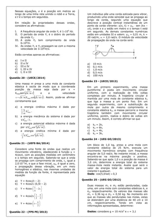 Nessas equações, x é a posição em metros ao
longo de uma linha reta unindo o robô e a Terra,
e t é o tempo em segundos.
Em relação às propriedades dessas ondas,
considere as afirmativas:
I. A frequência angular da onda Y1 é 1104
Hz.
II. O período da onda Y1 é o dobro do período
da onda Y2.
III. A onda Y2 tem comprimento de onda
6104
m.
IV. As ondas Y1 e Y2 propagam-se com a mesma
velocidade de 3108
m/s.
Estão corretas apenas as afirmativas:
a) I e II
b) II e IV
c) III e IV
d) I, III e IV
e) I, II e III
Questão 20 - (UECE/2014)
Uma massa m presa a uma mola de constante
elástica k oscila de modo que a coordenada
posição da massa seja dada por x =
Xmaxsen  tm/k e a velocidade
 tm/kcosXm/kv max . Assim, pode-se afirmar
corretamente que
a) a energia cinética máxima é dada por
2
maxX
m
k
2
1
.
b) a energia mecânica do sistema é dada por
2/kX2
max .
c) a energia potencial elástica máxima é dada
por  m/ksenkX 22
max .
d) a energia cinética mínima é dada por
 m/kcoskX
2
1 22
max

.
Questão 21 - (UEFS BA/2014)
Considere uma fonte de ondas que realiza um
movimento vibratório, obedecendo à função y =
4cost, com as posições medidas em centímetro
e o tempo em segundo. Sabendo-se que a onda
se propaga com comprimento de onda, , igual a
2,010–2
m, e que a fase inicial, 0, é igual a zero,
a propagação dessa vibração, em um meio
homogêneo e elástico, nas mesmas unidades de
medida da função da fonte, é representada pela
equação
a) Y = 4cos(t – 2)
b) Y = 4cos2 (0,5t – 2)
c) Y = 4cos 







x2
t
d) Y = 4cos2 






2
x
2
t
e) Y = 4cos 






2
x
t
Questão 22 - (FPS PE/2013)
Um indivíduo põe uma corda esticada para vibrar,
produzindo uma onda senoidal que se propaga ao
longo da corda, segundo uma equação que
descreve a posição vertical instantânea de um
ponto da corda vibrante: y(x, t) = ym  sen (kx –
t), onde x e y estão em metro e o tempo t está
em segundo. As demais constantes numéricas
estão em unidades SI e valem: ym = 0,01 m, k =
20 rad/m,  = 2,0 rad/s. O módulo da velocidade
de propagação da onda na corda será:
a) 10 m/s
b) 0,1 m/s
c) 1,0 m/s
d) 0,5 m/s
e) 100 m/s
Questão 23 - (UECE/2013)
Em um primeiro experimento, uma massa
puntiforme é posta em movimento circular
uniforme, com a realização de três voltas
completas por minuto. A trajetória circular é
mantida por uma mola de constante elástica k1
que liga a massa a um ponto fixo. Em um
segundo experimento, com a substituição da
mola por outra de mesmo comprimento e
constante elástica k2, a massa percorre a mesma
trajetória também com movimento circular
uniforme, porém, realiza o dobro de voltas em
um minuto. Assim, é correto afirmar-se que
a) k2 = 2k1
b) k2 = 6k1
c) k2 = 4k1
d) k2 = 3k1
Questão 24 - (UEG GO/2013)
Um bloco de 1,0 kg, preso a uma mola com
constante elástica de 25 N/m, executa um
movimento harmônico simples com frequência
angular de 5,0 rad/s. No instante inicial, a massa
encontra-se na máxima posição x positiva.
Sabendo-se que após 1,0 s a posição da massa é
3,0 cm, determine a energia total do sistema
massa-mola neste instante. Avalie qual será o
valor da energia total do sistema para um
instante t qualquer.
Dado: cos(5,0rad)  0,3
Questão 25 - (UEG GO/2012)
Duas massas m1 e m2 estão penduradas, cada
uma, em uma mola com constantes elásticas k1 e
k2, respectivamente. Os valores das massas são
m1 = 0,36 kg e m2 = 0,50 kg. No momento em
que as massas são penduradas nas molas, estas
se distendem por uma distância de 40 cm e 10
cm, respectivamente. Tendo em vista as
informações apresentadas, determine:
Dados: considere g = 10 m/s2
e  = 3,1
 