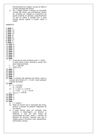funcionamento do relógio, no que se refere à
correta indicação das horas?
c) Se o relógio passar a atrasar na marcação
correta das horas, que providências devem
ser tomadas em relação ao mecanismo de
ajuste presente no pêndulo, especificamente
no que se refere à posição que a peça
maciça deverá passar a ocupar sobre a
haste?
GABARITO:
1) Gab: E
2) Gab: 12
3) Gab: 15
4) Gab: 23
5) Gab: B
6) Gab: B
7) Gab: 03
8) Gab: A
9) Gab: A
10) Gab: D
11) Gab: B
12) Gab: A
13) Gab: B
14) Gab: A
15) Gab: D
16) Gab: D
17) Gab: C
18) Gab:
 O período da onda incidente será T = 0,05s.
A onda excita a boia, fazendo-a oscilar com
esse mesmo período.
 Pmar = 500 kW
 0,025 m3
/s
19) Gab: C
20) Gab: B
21) Gab: D
22) Gab: B
23) Gab: C
24) Gab: A energia não depende do tempo, assim a
energia será sempre ET = 0,125 J para qualquer
instante de tempo.
25) Gab:
a) k1 = 9,0 N/m
k2 = 50 N/m
b) T1 = 1,24 s, f1 = 0,8 Hz
T2 = 0,62 s, f2 = 1,6 Hz
c) madicional = 1,50 kg
26) Gab: B
27) Gab: C
28) Gab: A
29) Gab: C
30) Gab:
a) T = 0,628 s
b) Nada irá ocorrer com a marcação das horas,
porque o período do pêndulo independe de
sua massa.
c) A peça maciça deve ser colocada mais
próxima à engrenagem, ou diminuir a
distância a que ela está fixada da
extremidade da haste. Assim, o período do
pêndulo irá diminuir, fazendo com que o
relógio passe a funcionar mais rapidamente,
diminuindo o atraso.
 