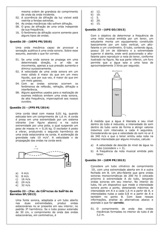 mesma ordem de grandeza do comprimento
de onda da onda incidente.
02. A ocorrência da difração da luz visível está
restrita a fendas estreitas.
04. As ondas mecânicas não sofrem difração.
08. O grau de difração de uma onda independe
da sua frequência.
16. O fenômeno da difração ocorre somente para
alguns tipos de ondas.
Questão 20 - (UEPG PR/2010)
Uma onda mecânica capaz de provocar a
sensação auditiva é uma onda sonora. Sobre esse
assunto, assinale o que for correto.
01. Se uma onda sonora se propaga em uma
determinada direção, o ar não se
movimenta, apenas a sua pressão aumenta e
diminui sucessivamente.
02. A velocidade de uma onda sonora em um
meio sólido é maior do que em um meio
líquido, que por sua vez, é maior do que em
um meio gasoso.
04. Com as ondas sonoras ocorrem os
fenômenos de reflexão, refração, difração e
interferência.
08. Alguns aparelhos usados para a realização de
exames médicos emitem uma onda sonora,
de alta frequência, imperceptível aos nossos
ouvidos.
Questão 21 - (FPS PE/2014)
Uma corda ideal com massa 0,01 kg, quando
esticada tem um comprimento de 1,6 m. A corda
é presa em uma extremidade por um sistema
vibrante (ver figura abaixo) e na outra
extremidade por uma polia, a qual suspende um
peso de massa m = 0,16 kg. O oscilador é posto
a vibrar, produzindo o segundo harmônico de
uma onda estacionária na corda. A aceleração da
gravidade vale 10 m/s2
. A velocidade v de
propagação das ondas na corda será:
a) 4 m/s
b) 8 m/s
c) 16 m/s
d) 24 m/s
e) 32 m/s
Questão 22 - (Fac. de CiÃªncias da SaÃºde de
Barretos SP/2013)
Uma fonte sonora, adaptada a um tubo aberto
nas duas extremidades, produz ondas
estacionárias no ar presente em seu interior, no
padrão 3º harmônico. Se o tubo possui extensão
de 30 cm, o comprimento de onda das ondas
estacionárias, em centímetros, é
a) 12.
b) 10.
c) 5.
d) 20.
e) 15.
Questão 23 - (UFG GO/2013)
Com o objetivo de determinar a frequência de
uma nota musical emitida por um tenor, um
estudante monta um equipamento constituído
basicamente por um tubo vertical, um alto-
falante e um cronômetro. O tubo, contendo água,
possui 20 cm de diâmetro e a extremidade
superior é aberta, onde será posicionado o alto-
falante para reproduzir a nota do tenor, conforme
ilustrado na figura. Na sua parte inferior, um furo
permite que a água saia a uma taxa de
aproximadamente 3 litros por segundo.
À medida que a água é liberada e seu nível
dentro do tubo é reduzido, a intensidade do som
dentro do tubo varia de forma a atingir valores
máximos com intervalos a cada 4 segundos.
Considerando-se que a velocidade do som no ar é
de 340 m/s e que o tenor emitiu esta nota na
mesma intensidade por alguns minutos, calcule:
a) A velocidade de descida do nível de água no
tubo (considere  = 3).
b) A frequência da nota musical emitida pelo
tenor.
Questão 24 - (UEM PR/2013)
Considere um tubo cilíndrico de comprimento
AB, com uma extremidade aberta em A e outra
fechada em B. Um alto-falante que gera ondas
sonoras monocromáticas de 200 Hz é colocado
próximo à extremidade A do tubo, lançando
ondas sonoras em seu interior. No interior do
tubo, há um dispositivo que mede a intensidade
sonora ponto a ponto, detectando máximos de
intensidade em A e a cada 1,6 m a partir de A, e
intensidades nulas a cada 0,8 m a partir de A e
também no ponto B. Com base nessas
informações, analise as alternativas abaixo e
assinale o que for correto.
01. O comprimento de onda das ondas
mecânicas formadas no interior do tubo é de
3,2 m.
 
