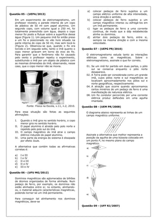 Questão 05 - (UEPA/2013)
Em um experimento de eletromagnetismo, um
professor revestiu a parede interna de um copo
de plástico de 50 ml com papel alumínio. Um
segundo copo, com volume igual a 250 ml, foi
totalmente preenchido com água, depois o copo
menor foi posto a flutuar sobre a superfície dessa
água (Figura 1). Um pequeno ímã foi então preso
a um fio e posicionado no vão livre situado na
parte interna do copo de 50 ml, mas sem tocá-lo
(Figura 2). Observou-se que, quando o fio era
torcido e em seguida solto, tanto o ímã quanto o
copo menor giravam em torno do eixo do fio.
Para garantir que o fenômeno não foi causado
pelo vento o professor repetiu o experimento,
substituindo o ímã por um objeto de plástico com
as mesmas dimensões do ímã, observando, nesse
caso, que o copo menor não se movia.
Fonte: Física na Escola, v.11, n.2, 2010.
Para essa situação são feitas as seguintes
afirmações:
I. Quando o ímã gira no sentido horário, o copo
menor gira no sentido horário.
II. O papel alumínio é atraído pelo polo norte e
repelido pelo polo sul do ímã.
III. O campo magnético do ímã atrai o campo
elétrico induzido do papel alumínio.
IV. Uma parte da energia do sistema é dissipada
por efeito Joule.
A alternativa que contém todas as afirmativas
corretas é:
a) I e III
b) I e IV
c) II e III
d) II e IV
e) III e IV
Questão 06 - (UFU MG/2012)
Domínios magnéticos são aglomerados de bilhões
de átomos organizados de forma alinhada. Num
pedaço de ferro, por exemplo, os domínios não
estão alinhados entre si; no entanto, alinhando-
os, o material adquire características magnéticas,
podendo tornar-se um ímã permanente.
Para conseguir tal alinhamento nos domínios
magnéticos, deve-se
a) colocar pedaços de ferro sujeitos a um
campo elétrico uniforme de alta intensidade,
única direção e sentido.
b) colocar pedaços de ferro sujeitos a um
campo magnético intenso ou esfregá-los em
um ímã permanente.
c) ligar os pedaços de ferro a uma corrente
contínua, de modo que a ddp estabelecida
alinhe os domínios.
d) atritar dois pedaços de ferro, entre si,
sempre na mesma direção e com a mesma
velocidade.
Questão 07 - (UEPG PR/2010)
O eletromagnetismo estuda tanto as interações
elétricas como as magnéticas. Sobre o
eletromagnetismo, assinale o que for correto.
01. Se um imã for partido em duas partes, o pólo
sul se conserva enquanto o pólo norte
desaparece.
02. A Terra pode ser considerada como um grande
imã, cujos pólos norte e sul magnéticos se
localizam aproximadamente nos pólos sul e
norte geográficos, respectivamente.
04. A atração que ocorre quando aproximamos
certos minérios de um pedaço de ferro é uma
manifestação de natureza elétrica.
08. Um fio condutor percorrido por uma corrente
elétrica produz deflexões em uma agulha
imantada.
Questão 08 - (UEM PR/2008)
O diagrama abaixo representa as linhas de um
campo magnético uniforme.
Assinale a alternativa que melhor representa a
posição da agulha de uma bússola colocada em
um ponto P, no mesmo plano do campo
magnético.
Questão 09 - (UFF RJ/2007)
 