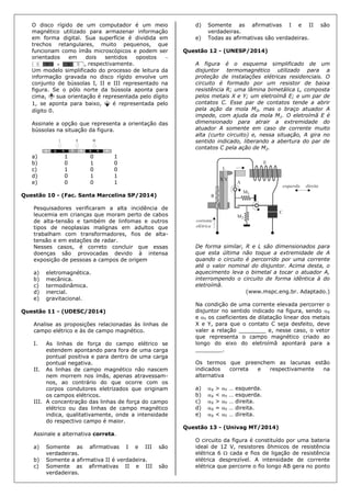O disco rígido de um computador é um meio
magnético utilizado para armazenar informação
em forma digital. Sua superfície é dividida em
trechos retangulares, muito pequenos, que
funcionam como ímãs microscópicos e podem ser
orientados em dois sentidos opostos 
, respectivamente.
Um modelo simplificado do processo de leitura da
informação gravada no disco rígido envolve um
conjunto de bússolas I, II e III representado na
figura. Se o pólo norte da bússola aponta para
cima, sua orientação é representada pelo dígito
1, se aponta para baixo, é representada pelo
dígito 0.
Assinale a opção que representa a orientação das
bússolas na situação da figura.
a) 1 0 1
b) 0 1 0
c) 1 0 0
d) 0 1 1
e) 0 0 1
Questão 10 - (Fac. Santa Marcelina SP/2014)
Pesquisadores verificaram a alta incidência de
leucemia em crianças que moram perto de cabos
de alta-tensão e também de linfomas e outros
tipos de neoplasias malignas em adultos que
trabalham com transformadores, fios de alta-
tensão e em estações de radar.
Nesses casos, é correto concluir que essas
doenças são provocadas devido à intensa
exposição de pessoas a campos de origem
a) eletromagnética.
b) mecânica.
c) termodinâmica.
d) inercial.
e) gravitacional.
Questão 11 - (UDESC/2014)
Analise as proposições relacionadas às linhas de
campo elétrico e às de campo magnético.
I. As linhas de força do campo elétrico se
estendem apontando para fora de uma carga
pontual positiva e para dentro de uma carga
pontual negativa.
II. As linhas de campo magnético não nascem
nem morrem nos ímãs, apenas atravessam-
nos, ao contrário do que ocorre com os
corpos condutores eletrizados que originam
os campos elétricos.
III. A concentração das linhas de força do campo
elétrico ou das linhas de campo magnético
indica, qualitativamente, onde a intensidade
do respectivo campo é maior.
Assinale a alternativa correta.
a) Somente as afirmativas I e III são
verdadeiras.
b) Somente a afirmativa II é verdadeira.
c) Somente as afirmativas II e III são
verdadeiras.
d) Somente as afirmativas I e II são
verdadeiras.
e) Todas as afirmativas são verdadeiras.
Questão 12 - (UNESP/2014)
A figura é o esquema simplificado de um
disjuntor termomagnético utilizado para a
proteção de instalações elétricas residenciais. O
circuito é formado por um resistor de baixa
resistência R; uma lâmina bimetálica L, composta
pelos metais X e Y; um eletroímã E; e um par de
contatos C. Esse par de contatos tende a abrir
pela ação da mola M2, mas o braço atuador A
impede, com ajuda da mola M1. O eletroímã E é
dimensionado para atrair a extremidade do
atuador A somente em caso de corrente muito
alta (curto circuito) e, nessa situação, A gira no
sentido indicado, liberando a abertura do par de
contatos C pela ação de M2.
De forma similar, R e L são dimensionados para
que esta última não toque a extremidade de A
quando o circuito é percorrido por uma corrente
até o valor nominal do disjuntor. Acima desta, o
aquecimento leva o bimetal a tocar o atuador A,
interrompendo o circuito de forma idêntica à do
eletroímã.
(www.mspc.eng.br. Adaptado.)
Na condição de uma corrente elevada percorrer o
disjuntor no sentido indicado na figura, sendo X
e Y os coeficientes de dilatação linear dos metais
X e Y, para que o contato C seja desfeito, deve
valer a relação ________ e, nesse caso, o vetor
que representa o campo magnético criado ao
longo do eixo do eletroímã apontará para a
________.
Os termos que preenchem as lacunas estão
indicados correta e respectivamente na
alternativa
a) X > Y … esquerda.
b) X < Y … esquerda.
c) X > Y … direita.
d) X = Y … direita.
e) X < Y … direita.
Questão 13 - (Univag MT/2014)
O circuito da figura é constituído por uma bateria
ideal de 12 V, resistores ôhmicos de resistência
elétrica 6  cada e fios de ligação de resistência
elétrica desprezível. A intensidade de corrente
elétrica que percorre o fio longo AB gera no ponto
 