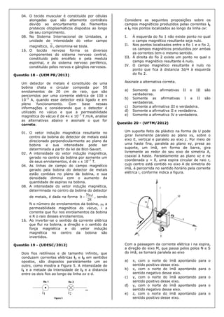 04. O tecido muscular é constituído por células
alongadas que são altamente contráteis
devido ao encurtamento de filamentos
proteicos citoplasmáticos dispostos ao longo
de seu comprimento.
08. No Sistema Internacional de Unidades, a
unidade de intensidade do vetor campo
magnético, B , denomina-se tesla.
16. O tecido nervoso forma os diversos
componentes do sistema nervoso central,
constituído pelo encéfalo e pela medula
espinhal, e do sistema nervoso periférico,
constituído pelos nervos e gânglios nervosos.
Questão 18 - (UEM PR/2013)
Um detector de metais é constituído de uma
bobina chata e circular composta por 50
enrolamentos de 20 cm de raio, que são
percorridos por uma corrente elétrica de 100 x
10–3
A, quando esse detector está ligado e em
pleno funcionamento. Com base nessas
informações e considerando que o detector é
utilizado no vácuo e que a permeabilidade
magnética do vácuo é de 4 x 10–7
T.m/A, analise
as alternativas abaixo e assinale o que for
correto.
01. O vetor indução magnética resultante no
centro da bobina do detector de metais está
direcionado perpendicularmente ao plano da
bobina e sua intensidade pode ser
determinada a partir da lei de Biot-Savart.
02. A intensidade do vetor indução magnética,
gerado no centro da bobina por somente um
de seus enrolamentos, é de  x 10–7
T.
04. As linhas de campo do campo magnético
gerado pela bobina do detector de metais
estão contidas no plano da bobina, e sua
densidade diminui com o aumento da
quantidade de espiras na bobina.
08. A intensidade do vetor indução magnética,
determinada no centro da bobina do detector
de metais, é dada na forma
R2
iN
B 0
 , sendo
N o número de enrolamentos da bobina, 0 a
permeabilidade magnética do vácuo, i a
corrente que flui nos enrolamentos da bobina
e R o raio desses enrolamentos.
16. Ao inverter-se o sentido da corrente elétrica
que flui na bobina, a direção e o sentido da
força magnética e do vetor indução
magnética no centro da bobina são
invertidos.
Questão 19 - (UDESC/2012)
Dois fios retilíneos e de tamanho infinito, que
conduzem correntes elétricas i1 e i2 em sentidos
opostos, são dispostos paralelamente um ao
outro, como mostra a Figura 5. A intensidade de
i1 e a metade da intensidade de i2 e a distancia
entre os dois fios ao longo da linha ox e d.
Considere as seguintes proposições sobre os
campos magnéticos produzidos pelas correntes i1
e i2 nos pontos localizados ao longo da linha ox:
I. À esquerda do fio 1 não existe ponto no qual
o campo magnético resultante seja nulo.
II. Nos pontos localizados entre o fio 1 e o fio 2,
os campos magnéticos produzidos por ambas
as correntes tem o mesmo sentido.
III. À direita do fio 2 existe um ponto no qual o
campo magnético resultante é nulo.
IV. O campo magnético resultante é nulo no
ponto que fica à distancia 3d/4 à esquerda
do fio 2.
Assinale a alternativa correta.
a) Somente as afirmativas II e III são
verdadeiras.
b) Somente as afirmativas I e II são
verdadeiras.
c) Somente a afirmativa III e verdadeira.
d) Somente a afirmativa II e verdadeira.
e) Somente a afirmativa IV e verdadeira.
Questão 20 - (UFTM/2012)
Um suporte feito de plástico na forma de U pode
girar livremente paralelo ao plano xy, sobre o
eixo E, vertical e paralelo ao eixo z. Por meio de
uma haste fina, paralela ao plano xy, presa ao
suporte, um ímã, em forma de barra, gira
livremente ao redor do seu eixo de simetria A,
coaxial à haste. Paralelamente ao plano xz e na
coordenada y = 0, uma espira circular de raio r,
cujo centro está contido no eixo A de simetria do
ímã, é percorrida no sentido horário pela corrente
elétrica i, conforme indica a figura.
Com a passagem da corrente elétrica i na espira,
a direção do eixo M, que passa pelos polos N e S
do ímã, se tornará paralela ao eixo
a) x, com o norte do ímã apontando para o
sentido positivo desse eixo.
b) x, com o norte do ímã apontando para o
sentido negativo desse eixo.
c) y, com o norte do ímã apontando para o
sentido positivo desse eixo.
d) y, com o norte do ímã apontando para o
sentido negativo desse eixo.
e) z, com o norte do ímã apontando para o
sentido positivo desse eixo.
 