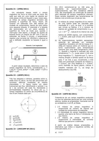 Questão 21 - (UFBA/2011)
Um estudante deseja medir o campo
magnético da Terra no local onde ele mora. Ele
sabe que está em uma região do planeta por
onde passa a linha do Equador e que, nesse caso,
as linhas do campo magnético terrestre são
paralelas à superfície da Terra. Assim, ele
constrói um solenoide com 300 espiras por
unidade de comprimento, dentro do qual coloca
uma pequena bússola. O solenoide e a bússola
são posicionados em um plano paralelo à
superfície da Terra de modo que, quando o
interruptor está aberto, a direção da agulha da
bússola forma um ângulo de 90° com o eixo do
solenoide. Ao fechar o circuito, o amperímetro
registra uma corrente de 100,0mA e observa-se
que a deflexão resultante na bússola é igual a
62°.
A partir desse resultado, determine o valor do
campo magnético da Terra, considerando 0 =
1,26.10–6
T.m/A, sen62° = 0,88, cos62° = 0,47 e
tg62° =1,87.
Questão 22 - (UESPI/2011)
Três fios delgados e infinitos, paralelos entre si,
estão fixos no vácuo. Os fios são percorridos por
correntes elétricas constantes de mesma
intensidade, i. A figura ilustra um plano
transversal aos fios, identificando o sentido ( ou
⊗ ) da corrente em cada fio. Denotando a
permeabilidade magnética no vácuo por μ0, o
campo magnético no centro da circunferência de
raio R tem módulo dado por:
a) μ0i/(R)
b) μ0i/(2R)
c) 3μ0i/(2R)
d) 5 μ0i/(R)
e) 5 μ0i/(2R)
Questão 23 - (UNICAMP SP/2011)
Em 2011 comemoram-se os 100 anos da
descoberta da supercondutividade. Fios
supercondutores, que têm resistência elétrica
nula, são empregados na construção de bobinas
para obtenção de campos magnéticos intensos.
Esses campos dependem das características da
bobina e da corrente que circula por ela.
a) O módulo do campo magnético B no interior
de uma bobina pode ser calculado pela
expressão B = μ0ni, na qual i é a corrente
que circula na bobina, n é o número de
espiras por unidade de comprimento e μ0 =
1,3 × 10–6
A
Tm
. Calcule B no interior de uma
bobina de 25000 espiras, com comprimento
L = 0,65m, pela qual circula uma corrente i
= 80A.
b) Os supercondutores também apresentam
potencial de aplicação em levitação
magnética. Considere um ímã de massa m =
200g em repouso sobre um material que se
torna supercondutor para temperaturas
menores que uma dada temperatura crítica
TC. Quando o material é resfriado até uma
temperatura T < TC, surge sobre o ímã uma
força magnética mF . Suponha que mF tem a
mesma direção e sentido oposto ao da força
peso P do ímã, e que, inicialmente, o ímã
sobe com aceleração constante de módulo aR
= 0,5m/s2
, por uma distância d = 2,0mm,
como ilustrado na figura abaixo. Calcule o
trabalho realizado por mF ao longo do
deslocamento d do ímã.
Questão 24 - (UEFS BA/2011)
Tratando-se de um campo magnético produzido
no eixo do solenoide percorrido por uma corrente
elétrica, analise as proposições, marcando com V
as verdadeiras e com F, as falsas.
( ) O módulo do campo magnético é
proporcional ao número de espiras por
unidade de comprimento do solenoide.
( ) A intensidade do campo magnético diminui
quando uma barra de ferro é introduzida no
seu interior.
( ) O módulo do campo magnético é
proporcional à intensidade da corrente
elétrica que percorre o solenoide.
A partir da análise dessas proposições, a
alternativa que indica a sequência correta, de
cima para baixo, é a
a) V V F
 