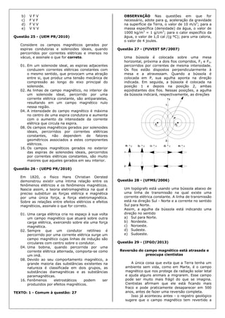 b) V F V
c) F V F
d) F V V
e) V V V
Questão 25 - (UEM PR/2010)
Considere os campos magnéticos gerados por
espiras condutoras e solenoides ideais, quando
percorridos por correntes elétricas e imersos no
vácuo, e assinale o que for correto.
01. Em um solenoide ideal, as espiras adjacentes
conduzem correntes elétricas constantes com
o mesmo sentido, que provocam uma atração
entre si, que produz uma tensão mecânica de
compressão ao longo do eixo principal do
solenoide.
02. As linhas de campo magnético, no interior de
um solenoide ideal, percorrido por uma
corrente elétrica constante, são antiparalelas,
resultando em um campo magnético nulo
nessa região.
04. A intensidade do campo magnético é máxima
no centro de uma espira condutora e aumenta
com o aumento da intensidade da corrente
elétrica que circula na espira.
08. Os campos magnéticos gerados por solenoides
ideais, percorridos por correntes elétricas
constantes, não dependem de fatores
geométricos associados a estes componentes
elétricos.
16. Os campos magnéticos gerados no exterior
das espiras de solenoides ideais, percorridos
por correntes elétricas constantes, são muito
maiores que aqueles gerados em seu interior.
Questão 26 - (UEPG PR/2010)
Em 1820, o físico Hans Christian Oersted
demonstrou existir uma íntima relação entre os
fenômenos elétricos e os fenômenos magnéticos.
Nascia assim, a teoria eletromagnética na qual é
preciso substituir as forças elétrica e magnética
por uma única força, a força eletromagnética.
Sobre as relações entre efeitos elétricos e efeitos
magnéticos, assinale o que for correto.
01. Uma carga elétrica cria no espaço à sua volta
um campo magnético que atuará sobre outra
carga elétrica, exercendo sobre ela uma força
magnética.
02. Sempre que um condutor retilíneo é
percorrido por uma corrente elétrica surge um
campo magnético cujas linhas de indução são
circulares com centro sobre o condutor.
04. Uma bobina, quando percorrida por uma
corrente elétrica alternada, comporta-se como
um imã.
08. Devido ao seu comportamento magnético, a
grande maioria das substâncias existentes na
natureza é classificada em dois grupos, as
substâncias diamagnéticas e as substâncias
paramagnéticas.
16. Fenômenos eletrostáticos podem ser
produzidos por efeitos magnéticos.
TEXTO: 1 - Comum à questão: 27
OBSERVAÇÃO Nas questões em que for
necessário, adote para g, aceleração da gravidade
na superfície da Terra, o valor de 10 m/s2
; para a
massa específica (densidade) da água, o valor de
1000 kg/m3
= 1 g/cm3
; para o calor específico da
água, o valor de 1,0 cal /(g ºC); para uma caloria,
o valor de 4 joules.
Questão 27 - (FUVEST SP/2007)
Uma bússola é colocada sobre uma mesa
horizontal, próxima a dois fios compridos, F1 e F2,
percorridos por correntes de mesma intensidade.
Os fios estão dispostos perpendicularmente à
mesa e a atravessam. Quando a bússola é
colocada em P, sua agulha aponta na direção
indicada. Em seguida, a bússola é colocada na
posição 1 e depois na posição 2, ambas
eqüidistantes dos fios. Nessas posições, a agulha
da bússola indicará, respectivamente, as direções
Questão 28 - (UFMS/2006)
Um topógrafo está usando uma bússola abaixo de
uma linha de transmissão na qual existe uma
corrente elétrica constante. A linha de transmissão
está na direção Sul - Norte e a corrente no sentido
Sul para Norte.
Assim, a agulha da bússola está indicando uma
direção no sentido
a) Sul para Norte.
b) Nordeste.
c) Noroeste.
d) Sudeste.
e) Sudoeste.
Questão 29 - (IFGO/2013)
Reversão do campo magnético está atrasada e
preocupa cientistas
A única coisa que evita que a Terra tenha um
ambiente sem vida, como em Marte, é o campo
magnético que nos protege da radiação solar letal
e ajuda alguns animais a migrarem. Esse campo
pode ser muito mais frágil do que se imagina.
Cientistas afirmam que ele está ficando mais
fraco e pode praticamente desaparecer em 500
anos, antes de fazer uma reversão completa.
Isso já aconteceu antes - o registro geológico
sugere que o campo magnético tem revertido a
 